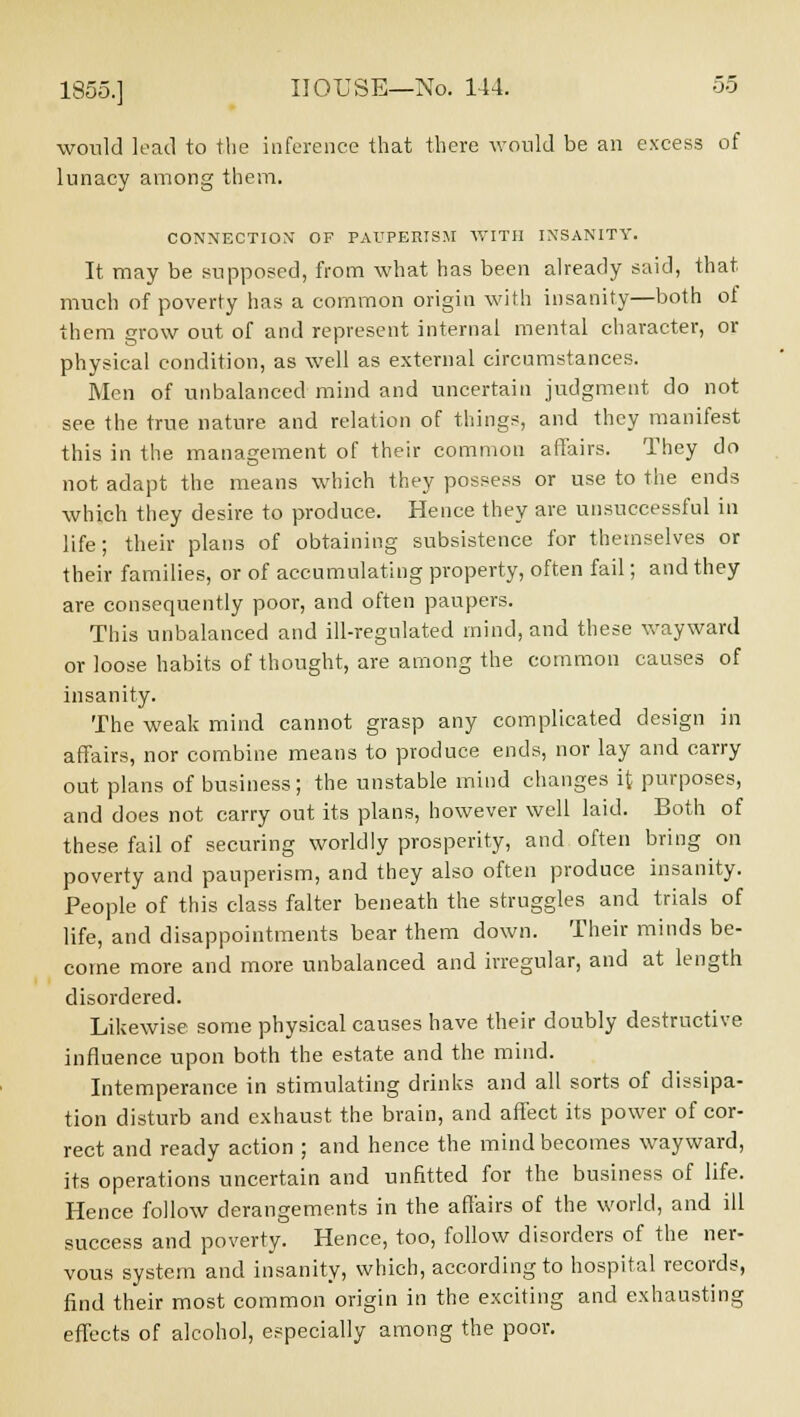 would lead to the inference that there would be an excess of lunacy among them. CONNECTION' OF PAUPERISM WITH INSANITY. It may be supposed, from what has been already said, that much of poverty has a common origin with insanity—both oi them grow out of and represent internal mental character, or physical condition, as well as external circumstances. Men of unbalanced mind and uncertain judgment do not see the true nature and relation of things, and they manifest this in the management of their common affairs. They do not adapt the means which they possess or use to the ends which they desire to produce. Hence they are unsuccessful in life; their plans of obtaining subsistence for themselves or their families, or of accumulating property, often fail; and they are consequently poor, and often paupers. This unbalanced and ill-regulated mind, and these wayward or loose habits of thought, are among the common causes of insanity. The weak mind cannot grasp any complicated design in affairs, nor combine means to produce ends, nor lay and carry out plans of business; the unstable mind changes it purposes, and does not carry out its plans, however well laid. Both of these fail of securing worldly prosperity, and often bring on poverty and pauperism, and they also often produce insanity. People of this class falter beneath the struggles and trials of life, and disappointments bear them down. Their minds be- come more and more unbalanced and irregular, and at length disordered. Likewise some physical causes have their doubly destructive influence upon both the estate and the mind. Intemperance in stimulating drinks and all sorts of dissipa- tion disturb and exhaust the brain, and affect its power of cor- rect and ready action ; and hence the mind becomes wayward, its operations uncertain and unfitted for the business of life. Hence follow derangements in the affairs of the world, and ill success and poverty. Hence, too, follow disorders of the ner- vous system and insanity, which, according to hospital records, find their most common origin in the exciting and exhausting effects of alcohol, especially among the poor.