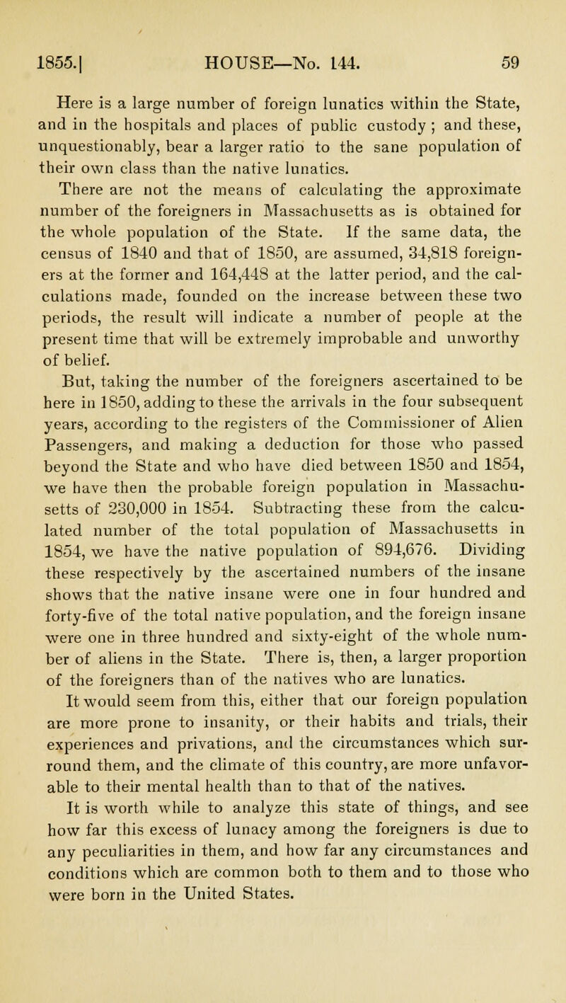 Here is a large number of foreign lunatics within the State, and in the hospitals and places of public custody ; and these, unquestionably, bear a larger ratio to the sane population of their own class than the native lunatics. There are not the means of calculating the approximate number of the foreigners in Massachusetts as is obtained for the whole population of the State. If the same data, the census of 1840 and that of 1850, are assumed, 34,818 foreign- ers at the former and 164,448 at the latter period, and the cal- culations made, founded on the increase between these two periods, the result will indicate a number of people at the present time that will be extremely improbable and unworthy of belief. But, taking the number of the foreigners ascertained to be here in 1850, adding to these the arrivals in the four subsequent years, according to the registers of the Commissioner of Alien Passengers, and making a deduction for those who passed beyond the State and who have died between 1850 and 1854, we have then the probable foreign population in Massachu- setts of 230,000 in 1854. Subtracting these from the calcu- lated number of the total population of Massachusetts in 1854, we have the native population of 894,676. Dividing these respectively by the ascertained numbers of the insane shows that the native insane were one in four hundred and forty-five of the total native population, and the foreign insane were one in three hundred and sixty-eight of the whole num- ber of aliens in the State. There is, then, a larger proportion of the foreigners than of the natives who are lunatics. It would seem from this, either that our foreign population are more prone to insanity, or their habits and trials, their experiences and privations, and the circumstances which sur- round them, and the climate of this country, are more unfavor- able to their mental health than to that of the natives. It is worth while to analyze this state of things, and see how far this excess of lunacy among the foreigners is due to any peculiarities in them, and how far any circumstances and conditions which are common both to them and to those who were born in the United States.