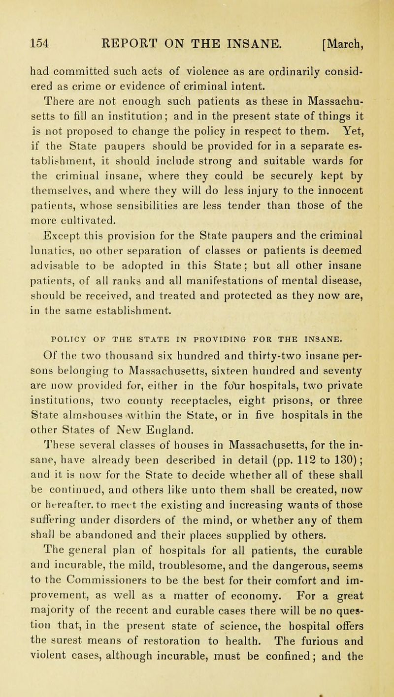 had committed such acts of violence as are ordinarily consid- ered as crime or evidence of criminal intent. There are not enough such patients as these in Massachu- setts to till an institution; and in the present state of things it is not proposed to change the policy in respect to them. Yet, if the State paupers should be provided for in a separate es- tablishment, it should include strong and suitable wards for the criminal insane, where they could be securely kept by themselves, and where they will do less injury to the innocent patients, whose sensibilities are less tender than those of the more cultivated. Except this provision for the State paupers and the criminal lunatics, no other separation of classes or patients is deemed advisable to be adopted in this State; but all other insane patients, of all ranks and all manifestations of mental disease, should be received, and treated and protected as they now are, in the same establishment. POLICY OF THE STATE IN PROVIDING FOR THE INSANE. Of the two thousand six hundred and thirty-two insane per- sons belonging to Massachusetts, sixteen hundred and seventy are now provided for, eilher in the foYir hospitals, two private institutions, two county receptacles, eight prisons, or three State almshouses within the State, or in five hospitals in the other States of New England. These several classes of houses in Massachusetts, for the in- sane, have already been described in detail (pp. 112 to 130); and it is now for the State to decide whether all of these shall be continued, and others like unto them shall be created, now or ht-reafter. to meet the existing and increasing wants of those suffering under disorders of the mind, or whether any of them shall be abandoned and their places supplied by others. The general plan of hospitals for all patients, the curable and incurable, the mild, troublesome, and the dangerous, seems to the Commissioners to be the best for their comfort and im- provement, as well as a matter of economy. For a great majority of the recent and curable cases there will be no ques- tion that, in the present state of science, the hospital offers the surest means of restoration to health. The furious and violent cases, although incurable, must be confined; and the