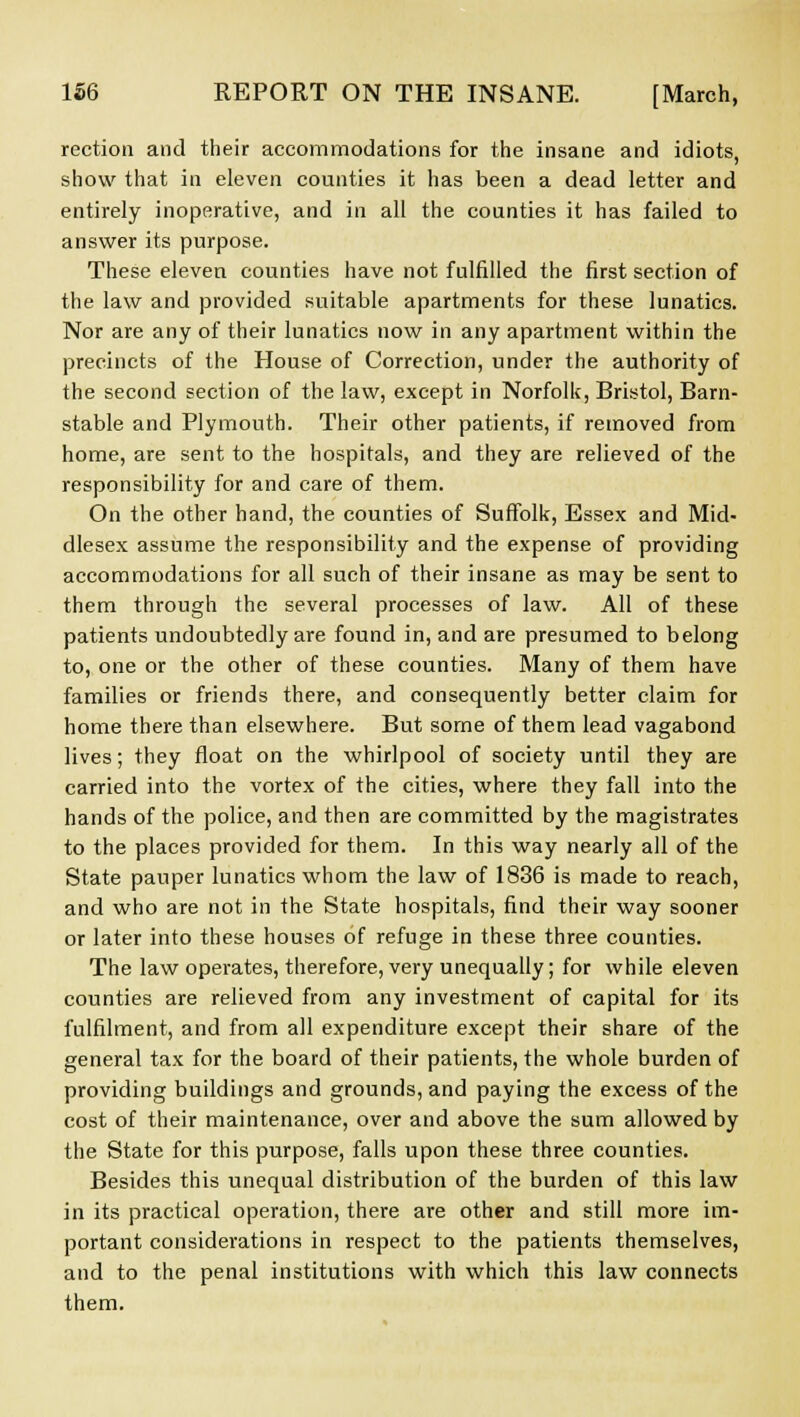 rection and their accommodations for the insane and idiots, show that in eleven counties it has been a dead letter and entirely inoperative, and in all the counties it has failed to answer its purpose. These eleven counties have not fulfilled the first section of the law and provided suitable apartments for these lunatics. Nor are any of their lunatics now in any apartment within the precincts of the House of Correction, under the authority of the second section of the law, except in Norfolk, Bristol, Barn- stable and Plymouth. Their other patients, if removed from home, are sent to the hospitals, and they are relieved of the responsibility for and care of them. On the other hand, the counties of Suffolk, Essex and Mid- dlesex assume the responsibility and the expense of providing accommodations for all such of their insane as may be sent to them through the several processes of law. All of these patients undoubtedly are found in, and are presumed to belong to, one or the other of these counties. Many of them have families or friends there, and consequently better claim for home there than elsewhere. But some of them lead vagabond lives; they float on the whirlpool of society until they are carried into the vortex of the cities, where they fall into the hands of the police, and then are committed by the magistrates to the places provided for them. In this way nearly all of the State pauper lunatics whom the law of 1836 is made to reach, and who are not in the State hospitals, find their way sooner or later into these houses of refuge in these three counties. The law operates, therefore, very unequally; for while eleven counties are relieved from any investment of capital for its fulfilment, and from all expenditure except their share of the general tax for the board of their patients, the whole burden of providing buildings and grounds, and paying the excess of the cost of their maintenance, over and above the sum allowed by the State for this purpose, falls upon these three counties. Besides this unequal distribution of the burden of this law in its practical operation, there are other and still more im- portant considerations in respect to the patients themselves, and to the penal institutions with which this law connects them.