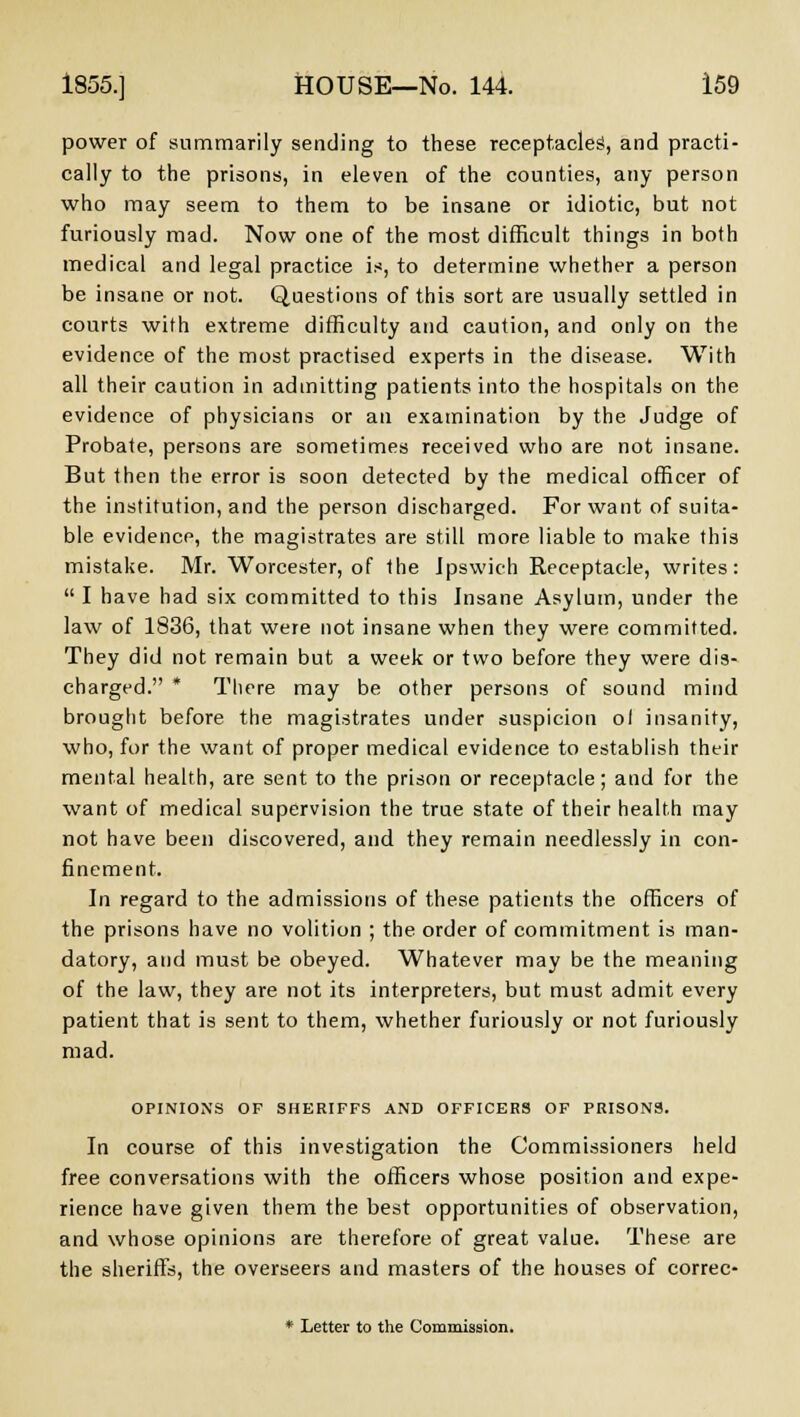 power of summarily sending to these receptacles, and practi- cally to the prisons, in eleven of the counties, any person who may seem to them to be insane or idiotic, but not furiously mad. Now one of the most difficult things in both medical and legal practice is, to determine whether a person be insane or not. Questions of this sort are usually settled in courts with extreme difficulty and caution, and only on the evidence of the most practised experts in the disease. With all their caution in admitting patients into the hospitals on the evidence of physicians or an examination by the Judge of Probate, persons are sometimes received who are not insane. But then the error is soon detected by the medical officer of the institution, and the person discharged. For want of suita- ble evidence, the magistrates are still more liable to make this mistake. Mr. Worcester, of the Ipswich Receptacle, writes: I have had six committed to this Insane Asylum, under the law of 1836, that were not insane when they were committed. They did not remain but a week or two before they were dis- charged. There may be other persons of sound mind brought before the magistrates under suspicion ol insanity, who, for the want of proper medical evidence to establish their mental health, are sent to the prison or receptacle; and for the want of medical supervision the true state of their health may not have been discovered, and they remain needlessly in con- finement. In regard to the admissions of these patients the officers of the prisons have no volition ; the order of commitment is man- datory, and must be obeyed. Whatever may be the meaning of the law, they are not its interpreters, but must admit every patient that is sent to them, whether furiously or not furiously mad. OPINIONS OF SHERIFFS AND OFFICERS OF PRISONS. In course of this investigation the Commissioners held free conversations with the officers whose position and expe- rience have given them the best opportunities of observation, and whose opinions are therefore of great value. These are the sheriffs, the overseers and masters of the houses of correc-
