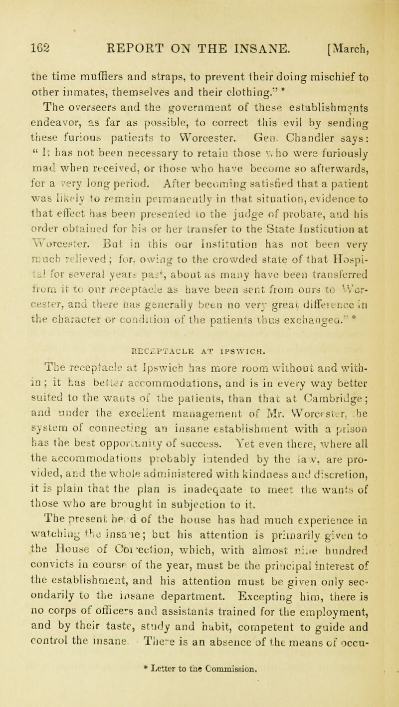 the time mufflers and straps, to prevent their doing mischief to other inmates, themselves and their clothing.* The overseers and the government of these establishments endeavor, as far as possible, to correct this evil by sending these furious patients to Worcester. Gen. Chandler says: It has not been necessary to retain those v. ho were furiously mad when received, or those who have become so afterwards, for a -.'ery long period. After becoming satisfied that a patient was likely to remain permanently in that situation, evidence to that effect has been presented 10 the judge of probare, and his order obtained for his or her transfer to the State Institution at Worcester. But in this our Institution has not been very much relieved; for, owing to the crowded state of that Hospi- tal for several year.- pur, about as many have been transferred from it to oi;r receptacle as have been sent from ours to Wor- cester, ana there has generally been no very great difference in the character or condition of the patients thus exchanged. * RECEPTACLE AT IPSWICH. The receptacle at Ipswich has more room without and with- in ; it has better accommodations, and is in every way better suited to the wants of the patients, than that at Cambridge; and under the excellent management of Mr. Worcester, he system of connecting an insane establishment with a prison has the best opportunity of success. Yet even there, where all the accommodations probably intended by the ia v, are pro- vided, and the whole administered with kindness and discretion, it is plain that the plan is inadequate to meet the wants of those who are brought in subjection to it. The present he. d of the house has had much experience in watching the insa'ie; but his attention is primarily given to the House of Ooi-ecUon, which, with almost ri.ie hundred convicts in course of the year, must be the principal interest of the establishment, and his attention must be given only sec^ ondarily to the insane department. Excepting him, there is no corps of office's and assistants trained for the employment, and by their taste, study and habit, competent to guide and control the insane There is an absence of the means of occu-