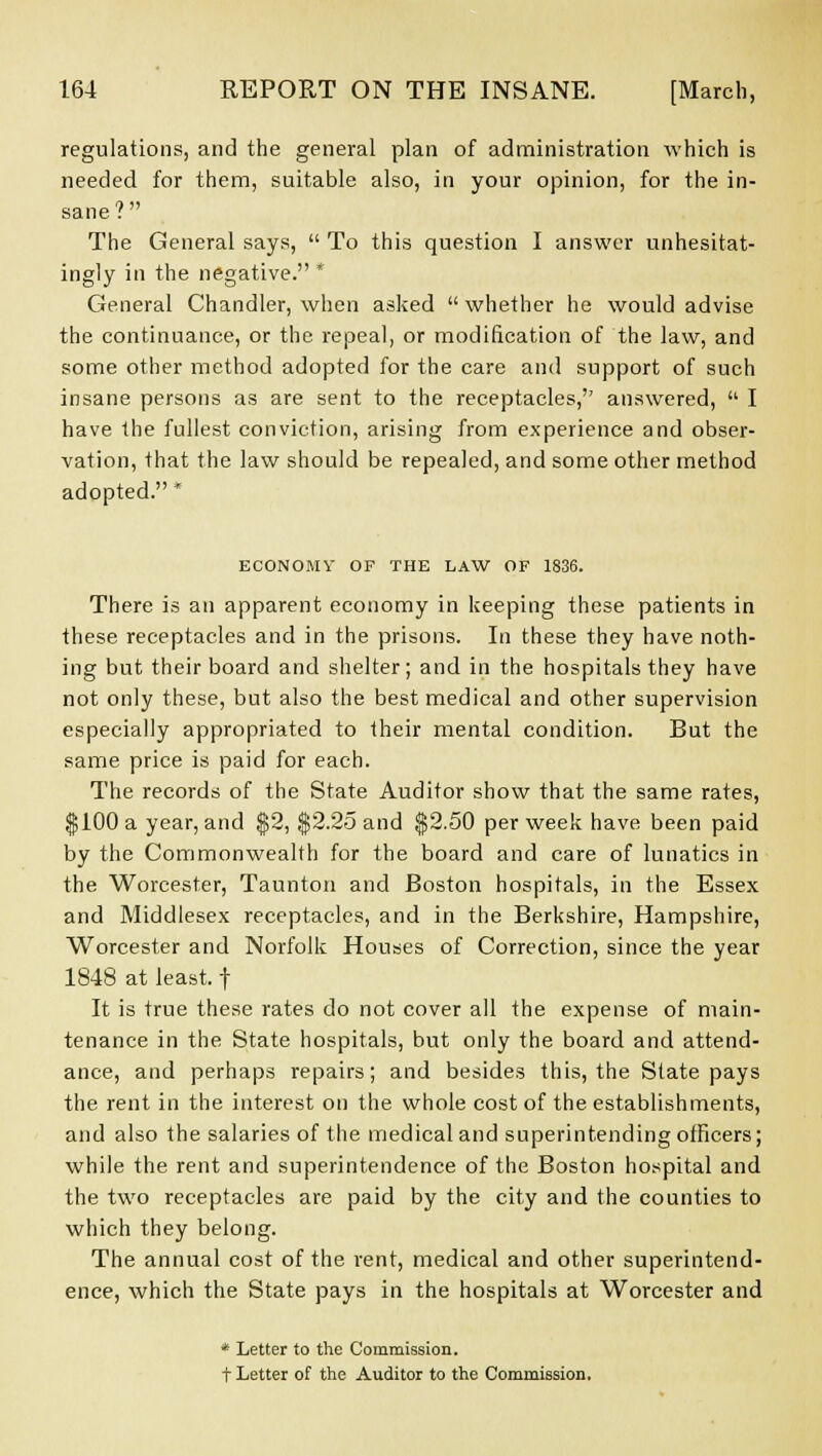 regulations, and the general plan of administration which is needed for them, suitable also, in your opinion, for the in- sane? The General says,  To this question I answer unhesitat- ingly in the negative. * General Chandler, when asked  whether he would advise the continuance, or the repeal, or modification of the law, and some other method adopted for the care and support of such insane persons as are sent to the receptacles,'' answered,  I have the fullest conviction, arising from experience and obser- vation, that the law should be repealed, and some other method adopted. * ECONOMV OF THE LAW OF 1836. There is an apparent economy in keeping these patients in these receptacles and in the prisons. In these they have noth- ing but their board and shelter; and in the hospitals they have not only these, but also the best medical and other supervision especially appropriated to their mental condition. But the same price is paid for each. The records of the State Auditor show that the same rates, $100 a year, and $2, $2.25 and $2.50 per week have been paid by the Commonwealth for the board and care of lunatics in the Worcester, Taunton and Boston hospitals, in the Essex and Middlesex receptacles, and in the Berkshire, Hampshire, Worcester and Norfolk Houses of Correction, since the year 1848 at least, f It is true these rates do not cover all the expense of main- tenance in the State hospitals, but only the board and attend- ance, and perhaps repairs; and besides this, the Slate pays the rent in the interest on the whole cost of the establishments, and also the salaries of the medical and superintending officers; while the rent and superintendence of the Boston hospital and the two receptacles are paid by the city and the counties to which they belong. The annual cost of the rent, medical and other superintend- ence, which the State pays in the hospitals at Worcester and * Letter to the Commission. t Letter of the Auditor to the Commission.