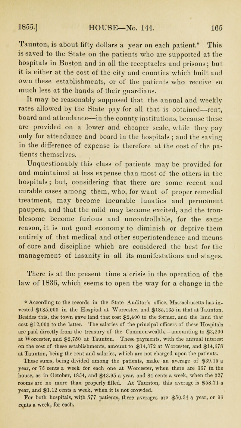 Taunton, is about fifty dollars a year on each patient.* This is saved to the State on the patients who are supported at the hospitals in Boston and in all the receptacles and prisons; but it is either at the cost of the city and counties which built and own these establishments, or of the patients who receive so much less at the hands of their guardians. It may be reasonably supposed that the annual and weekly rates allowed by the State pay for all that is obtained—rent, board and attendance—in the county institutions, because these are provided on a lower and cheaper scale, while they pay only for attendance and board in the hospitals ; and the saving in the difference of expense is therefore at the cost of the pa- tients themselves. Unquestionably this class of patients may be provided for and maintained at less expense than most of the others in the hospitals; but, considering that there are some recent and curable cases among them, who, for want of proper remedial treatment, may become incurable lunatics and permanent paupers, and that the mild may become excited, and the trou- blesome become furious and uncontrollable, for the same reason, it is not good economy to diminish or deprive them entirely of that medical and other superintendence and means of cure and discipline which are considered the best for the management of insanity in all its manifestations and stages. There is at the present time a crisis in the operation of the law of 1836, which seems to open the way for a change in the * According to the records in the State Auditor's office, Massachusetts has in- vested $185,000 in the Hospital at Worcester, and $185,135 in that at Taunton. Besides this, the town gave land that cost $2,400 to the former, and the land that cost $12,000 to the latter. The salaries of the principal officers of these Hospitals are paid directly from the treasury of the Commonwealth,—amounting to $3,200 at Worcester, and $2,750 at Taunton. These payments, with the annual interest on the cost of these establishments, amount to $14,372 at Worcester, and $14,078 at Taunton, being the rent and salaries, which are not charged upon the patients. These sums, being divided among the patients, make an average of $39.15 a year, or 75 cents a week for each one at Worcester, when there are 367 in the house, as in October, 1854, and $43.95 a year, and 84 cents a week, when the 327 rooms are no more than properly filled. At Taunton, this average is $58.71 a year, and $1.12 cents a week, when it is not crowded. For both hospitals, with 577 patients^ these averages are $50.34 a year, or 96 cents a week, for each.