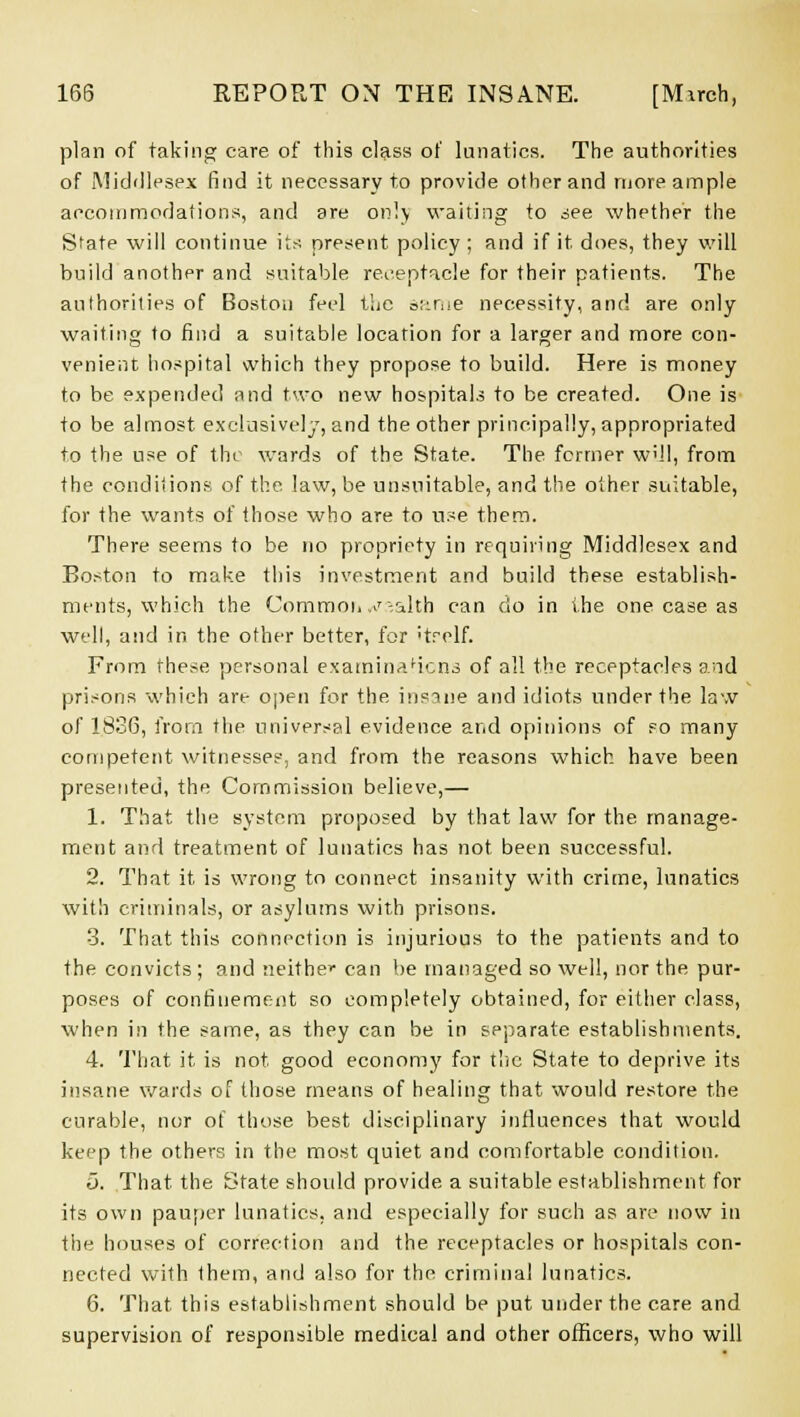 plan of taking care of this class of lunatics. The authorities of Middlesex find it necessary to provide other and more ample accommodations, and are on!) waiting to see whether the State will continue its present policy ; and if it, does, they will build another and suitable receptacle for their patients. The authorities of Boston feel the z>;:riie necessity, and are only waiting to find a suitable location for a larger and more con- venient hospital which they propose to build. Here is money to be expended and two new hospitals to be created. One is to be almost exclusively, and the other principally, appropriated to the use of the wards of the State. The fcrtner will, from the conditions of the. law, be unsuitable, and the other suitable, for the wants of those who are to use them. There seems to be no propriety in requiring Middlesex and Boston to make this investment and build these establish- ments, which the Commoii ,^-alth can do in the one case as well, and in the other better, for itrelf. From these personal examinaHcns of all the receptacles and prisons which are open for the insane and idiots under the law of 1836, from the universal evidence and opinions of so many competent witnesses, and from the reasons which have been presented, the Commission believe,— 1. That the system proposed by that law for the manage- ment and treatment of lunatics has not been successful. 2. That it is wrong to connect insanity with crime, lunatics with criminals, or asylums with prisons. 3. That this connection is injurious to the patients and to the convicts; and neither can be managed so well, nor the pur- poses of confinement so completely obtained, for either class, when in the same, as they can be in separate establishments. 4. That it is not good economy for the State to deprive its insane wards of those means of healing that would restore the curable, nor of those best disciplinary influences that would keep the others in the most quiet and comfortable condition. o. That the State shoidd provide a suitable establishment for its own pauper lunatics, and especially for such as are now in the houses of correction and the receptacles or hospitals con- nected with them, and also for the criminal lunatics. 6. That this establishment should be put under the care and supervision of responsible medical and other officers, who will