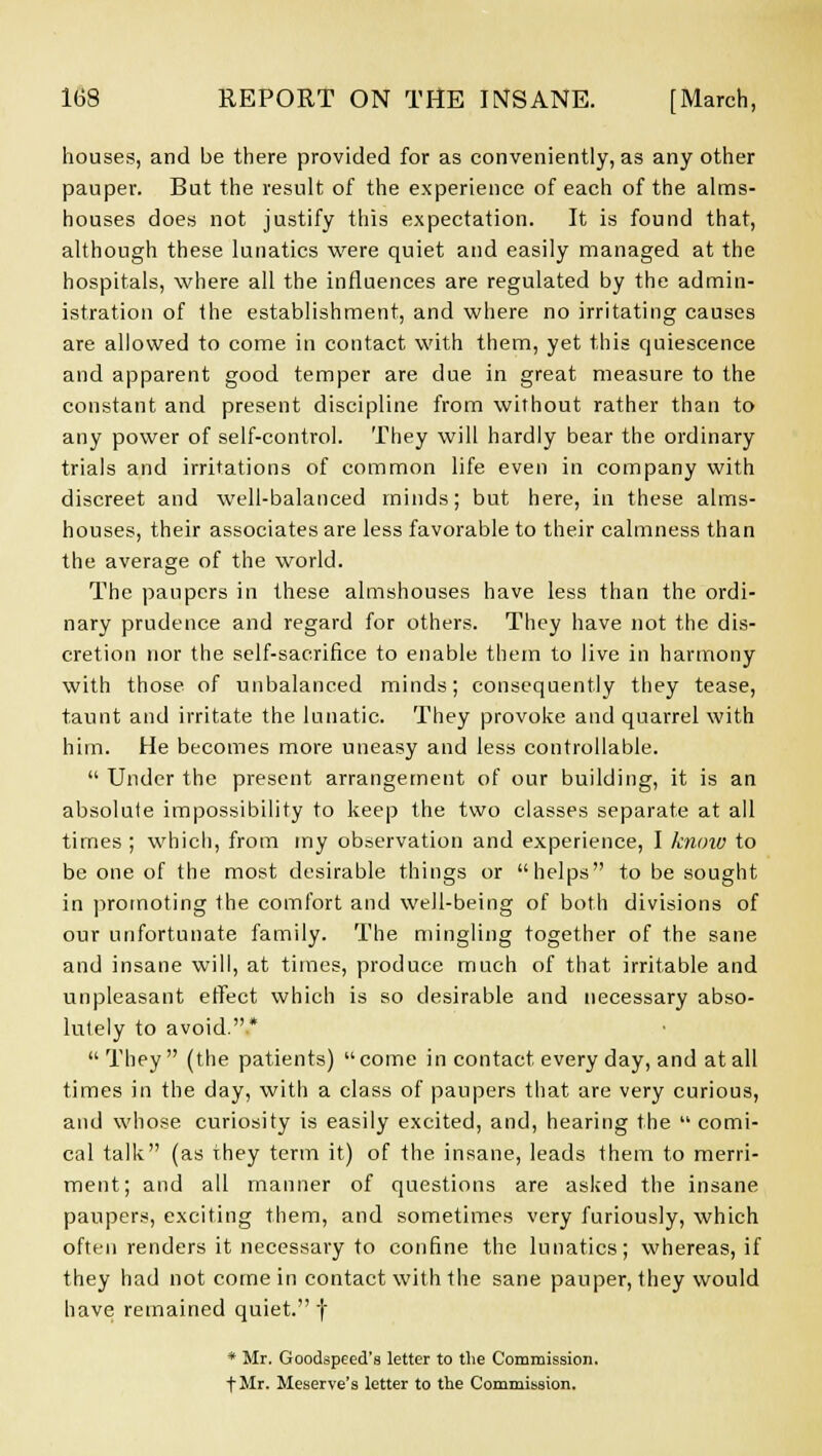 houses, and be there provided for as conveniently, as any other pauper. But the result of the experience of each of the alms- houses does not justify this expectation. It is found that, although these lunatics were quiet and easily managed at the hospitals, where all the influences are regulated by the admin- istration of the establishment, and where no irritating causes are allowed to come in contact with them, yet this quiescence and apparent good temper are due in great measure to the constant and present discipline from without rather than to any power of self-control. They will hardly bear the ordinary trials and irritations of common life even in company with discreet and well-balanced minds; but here, in these alms- houses, their associates are less favorable to their calmness than the average of the world. The paupers in these almshouses have less than the ordi- nary prudence and regard for others. They have not the dis- cretion nor the self-sacrifice to enable them to live in harmony with those of unbalanced minds; consequently they tease, taunt and irritate the lunatic. They provoke and quarrel with him. He becomes more uneasy and less controllable. Under the present arrangement of our building, it is an absolute impossibility to keep the two classes separate at all times ; which, from my observation and experience, I know to be one of the most desirable things or helps to be sought in promoting the comfort and well-being of both divisions of our unfortunate family. The mingling together of the sane and insane will, at times, produce much of that irritable and unpleasant effect which is so desirable and necessary abso- lutely to avoid..* They (the patients) come in contact every day, and at all times in the day, with a class of paupers that are very curious, and whose curiosity is easily excited, and, hearing the comi- cal talk (as they term it) of the insane, leads them to merri- ment; and all manner of questions are asked the insane paupers, exciting them, and sometimes very furiously, which often renders it necessary to confine the lunatics; whereas, if they had not come in contact with the sane pauper, they would have remained quiet. f * Mr. Goodspeed's letter to the Commission. fMr. Meserve's letter to the Commission.