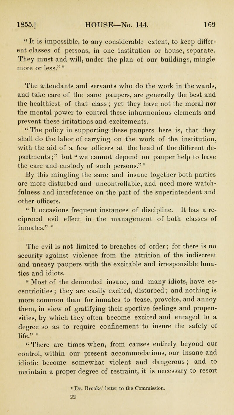  It is impossible, to any considerable extent, to keep differ- ent classes of persons, in one institution or house, separate. They must and will, under the plan of our buildings, mingle more or less. * The attendants and servants who do the work in the wards, and take care of the sane paupers, are generally the best and the healthiest of that class ; yet they have not the moral nor the mental power to control these inharmonious elements and prevent these irritations and excitements.  The policy in supporting these paupers here is, that they shall do the labor of carrying on the work of the institution, with the aid of a few officers at the head of the different de- partments; but ''we cannot depend on pauper help to have the care and custody of such persons.* By this mingling the sane and insane together both parties are more disturbed and uncontrollable, and need more watch- fulness and interference on the part of the superintendent and other officers.  It occasions frequent instances of discipline. It has a re- ciprocal evil effect in the management of both classes of inmates. * The evil is not limited to breaches of order; for there is no security against violence from the attrition of the indiscreet and uneasy paupers with the excitable and irresponsible luna- tics and idiots.  Most of the demented insane, and many idiots, have ec- centricities ; they are easily excited, disturbed; and nothing is more common than for inmates to tease, provoke, and annoy them, in view of gratifying their sportive feelings and propen- sities, by which they often become excited and enraged to a degree so as to require confinement to insure the safety of life. *  There are times when, from causes entirely beyond our control, within our present accommodations, our insane and idiotic become somewhat violent and dangerous; and to maintain a proper degree of restraint, it is necessary to resort * Dr. Brooks' letter to the Commission. 22