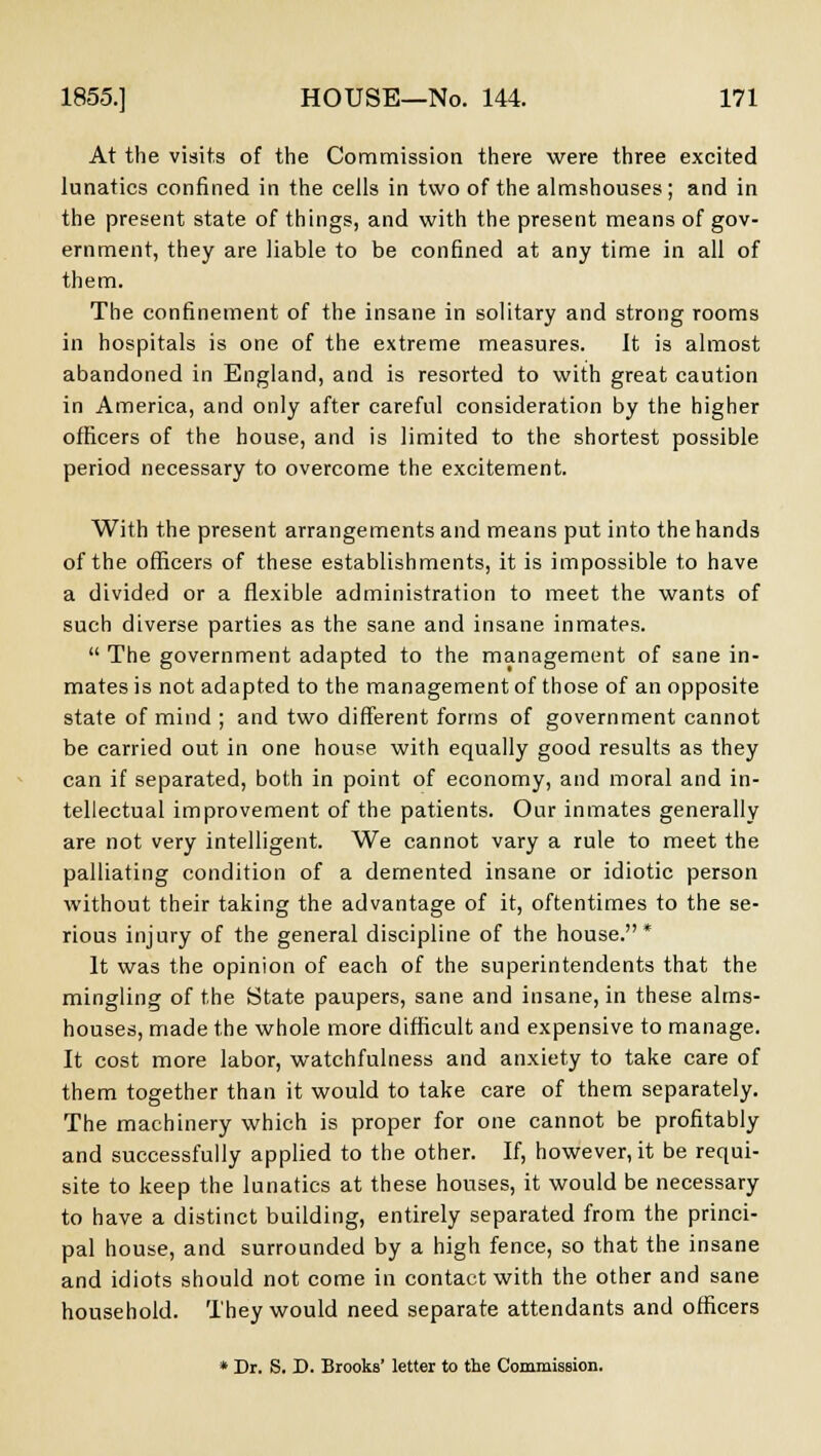 At the visits of the Commission there were three excited lunatics confined in the cells in two of the almshouses; and in the present state of things, and with the present means of gov- ernment, they are liable to be confined at any time in all of them. The confinement of the insane in solitary and strong rooms in hospitals is one of the extreme measures. It is almost abandoned in England, and is resorted to with great caution in America, and only after careful consideration by the higher officers of the house, and is limited to the shortest possible period necessary to overcome the excitement. With the present arrangements and means put into the hands of the officers of these establishments, it is impossible to have a divided or a flexible administration to meet the wants of such diverse parties as the sane and insane inmates.  The government adapted to the management of sane in- mates is not adapted to the management of those of an opposite state of mind ; and two different forms of government cannot be carried out in one house with equally good results as they can if separated, both in point of economy, and moral and in- tellectual improvement of the patients. Our inmates generally are not very intelligent. We cannot vary a rule to meet the palliating condition of a demented insane or idiotic person without their taking the advantage of it, oftentimes to the se- rious injury of the general discipline of the house.* It was the opinion of each of the superintendents that the mingling of the State paupers, sane and insane, in these alms- houses, made the whole more difficult and expensive to manage. It cost more labor, watchfulness and anxiety to take care of them together than it would to take care of them separately. The machinery which is proper for one cannot be profitably and successfully applied to the other. If, however, it be requi- site to keep the lunatics at these houses, it would be necessary to have a distinct building, entirely separated from the princi- pal house, and surrounded by a high fence, so that the insane and idiots should not come in contact with the other and sane household. They would need separate attendants and officers * Dr. S. D. Brooks' letter to the Commission.