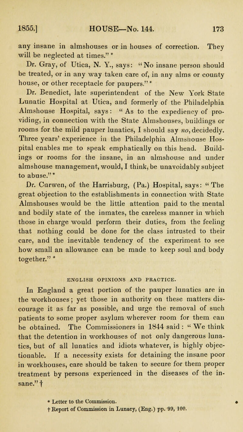 any insane in almshouses or in houses of correction. They will be neglected at times. * Dr. Gray, of Utica, N. Y., says:  No insane person should be treated, or in any way taken care of, in any alms or county house, or other receptacle for paupers,* Dr. Benedict, late superintendent of the New York State Lunatic Hospital at Utica, and formerly of the Philadelphia Almshouse Hospital, says:  As to the expediency of pro- viding, in connection with the State Almshouses, buildings or rooms for the mild pauper lunatics, I should say mo, decidedly. Three years' experience in the Philadelphia Almsiiouse Hos- pital enables me to speak emphatically on this head. Build- ings or rooms for the insane, in an almshouse and under almshouse management, would, I think, be unavoidably subject to abuse.* Dr. Curwen, of the Harrisburg, (Pa.) Hospital, says:  The great objection to the establishments in connection with State Almshouses would be the little attention paid to the mental and bodily state of the inmates, the careless manner in which those in charge would perform their duties, from the feeling that nothing could be done for the class intrusted to their care, and the inevitable tendency of the experiment to see how small an allowance can be made to keep soul and body together. * ENGLISH OPINIONS AND PRACTICE. In England a great portion of the pauper lunatics are in the workhouses; yet those in authority on these matters dis- courage it as far as possible, and urge the removal of such patients to some proper asylum wherever room for them can be obtained. The Commissioners in 1844 said :  We think that the detention in workhouses of not only dangerous luna- tics, but of all lunatics and idiots whatever, is highly objec- tionable. If a necessity exists for detaining the insane poor in workhouses, care should be taken to secure for them proper treatment by persons experienced in the diseases of the in- sane.! * Letter to the Commission. t Report of Commission in Lunacy, (Eng.) pp. 99, 100.