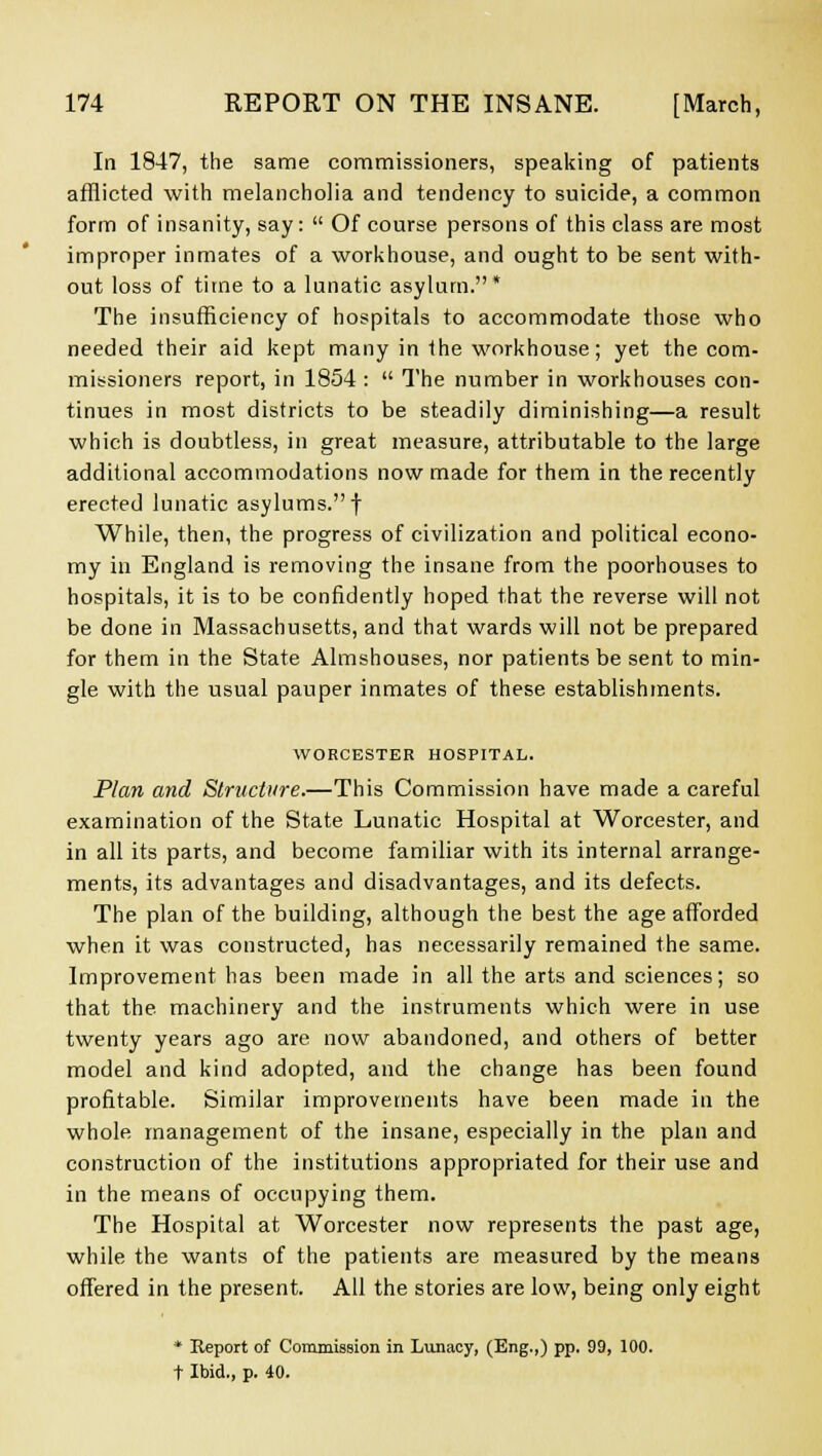 In 1847, the same commissioners, speaking of patients afflicted with melancholia and tendency to suicide, a common form of insanity, say:  Of course persons of this class are most improper inmates of a workhouse, and ought to be sent with- out loss of time to a lunatic asylum.* The insufficiency of hospitals to accommodate those who needed their aid kept many in the workhouse; yet the com- missioners report, in 1854 :  The number in workhouses con- tinues in most districts to be steadily diminishing—a result which is doubtless, in great measure, attributable to the large additional accommodations now made for them in the recently erected lunatic asylums.f While, then, the progress of civilization and political econo- my in England is removing the insane from the poorhouses to hospitals, it is to be confidently hoped that the reverse will not be done in Massachusetts, and that wards will not be prepared for them in the State Almshouses, nor patients be sent to min- gle with the usual pauper inmates of these establishments. WORCESTER HOSPITAL. Plan and Structure.—This Commission have made a careful examination of the State Lunatic Hospital at Worcester, and in all its parts, and become familiar with its internal arrange- ments, its advantages and disadvantages, and its defects. The plan of the building, although the best the age afforded when it was constructed, has necessarily remained the same. Improvement has been made in all the arts and sciences; so that the machinery and the instruments which were in use twenty years ago are now abandoned, and others of better model and kind adopted, and the change has been found profitable. Similar improvements have been made in the whole management of the insane, especially in the plan and construction of the institutions appropriated for their use and in the means of occupying them. The Hospital at Worcester now represents the past age, while the wants of the patients are measured by the means offered in the present. All the stories are low, being only eight * Report of Commission in Lunacy, (Eng.,) pp. 99, 100. t Ibid., p. 40.
