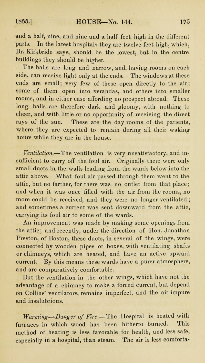 and a half, nine, and nine and a half feet high in the different parts. In the latest hospitals they are twelve feet high, which, Dr. Kirkbride says, should be the lowest, but in the centre buildings they should be higher. The halls are long and narrow, and, having rooms on each side, can receive light only at the ends. The windows at these ends are small; very few of these open directly to the air; some of them open into verandas, and others into smaller rooms, and in either case affording no prospect abroad. These long halls are therefore dark and gloomy, with nothing to cheer, and with little or no opportunity of receiving the direct rays of the sun. These are the day rooms of the patients, where they are expected to remain during all their waking hours while they are in the house. Ventilation.—The ventilation is very unsatisfactory, and in- sufficient to carry off the foul air. Originally there were only small ducts in the walls leading from the wards below into the attic above. What foul air passed through them went to the attic, but no farther, for there was no outlet from that place; and when it was once filled with the air from the rooms, no more could be received, and they were no longer ventilated ; and sometimes a current was sent downward from the attic, carrying its foul air to some of the wards. An improvement was made by making some openings from the attic; and recently, under the direction of Hon. Jonathan Preston, of Boston, these ducts, in several of the wings, were connected by wooden pipes or boxes, with ventilating shafts or chimneys, which are heated, and have an active upward current. By this means these wards have a purer atmosphere, and are comparatively comfortable. But the ventilation in the other wings, which have not the advantage of a chimney to make a forced current, but depend on Collins' ventilators, remains imperfect, and the air impure and insalubrious. Warming—^Danger of Fire.—The Hospital is heated with furnaces in which wood has been hitherto burned. This method of heating is less favorable for health, and less safe, especially in a hospital, than steam. The air is less comforta-