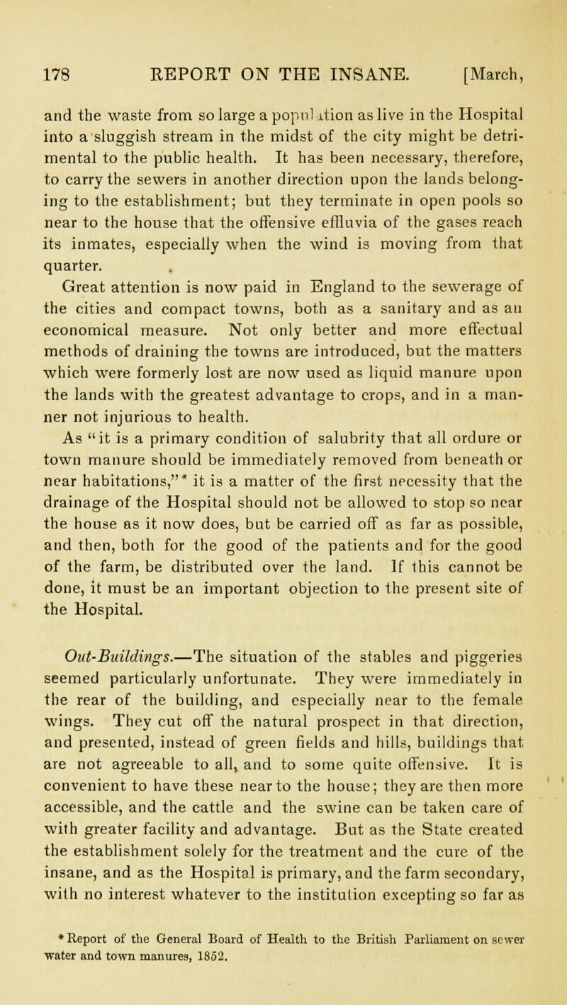 and the waste from so large a popnl ation as live in the Hospital into a sluggish stream in the midst of the city might be detri- mental to the public health. It has been necessary, therefore, to carry the sewers in another direction upon the lands belong- ing to the establishment; but they terminate in open pools so near to the house that the offensive effluvia of the gases reach its inmates, especially when the wind is moving from that quarter. Great attention is now paid in England to the sewerage of the cities and compact towns, both as a sanitary and as an economical measure. Not only better and more effectual methods of draining the towns are introduced, but the matters which were formerly lost are now used as liquid manure upon the lands with the greatest advantage to crops, and in a man- ner not injurious to health. As it is a primary condition of salubrity that all ordure or town manure should be immediately removed from beneath or near habitations,* it is a matter of the first necessity that the drainage of the Hospital should not be allowed to stop so near the house as it now does, but be carried off as far as possible, and then, both for the good of the patients and for the good of the farm, be distributed over the land. If this cannot be done, it must be an important objection to the present site of the Hospital. Out-Buildings,—The situation of the stables and piggeries seemed particularly unfortunate. They were immediately in the rear of the building, and especially near to the female wings. They cut off the natural prospect in that direction, and presented, instead of green fields and hills, buildings that are not agreeable to all, and to some quite offensive. It is convenient to have these near to the house; they are then more accessible, and the cattle and the swine can be taken care of with greater facility and advantage. But as the State created the establishment solely for the treatment and the cure of the insane, and as the Hospital is primary, and the farm secondary, with no interest whatever to the institution excepting so far as ♦Report of the General Board of Health to the British Parliament on sewer ■water and town manures, 1852.
