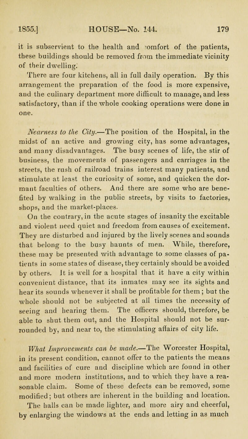 it is subservient to the health and comfort of the patients, these buildings should be removed from the immediate vicinity of their dwelling. There are four kitchens, all in full daily operation. By this arrangement the preparation of the food is more expensive, and the culinary department more difficult to manage, and less satisfactory, than if the whole cooking operations were done in one. Nearness to the City.—The position of the Hospital, in the midst of an active and growing city, has some advantages, and many disadvantages. The busy scenes of life, the stir of business, the movements of passengers and carriages in the streets, the rush of railroad trains interest many patients, and stimulate at least the curiosity of some, and quicken the dor- mant faculties of others. And there are some who are bene- fited by walking in the public streets, by visits to factories, shops, and the market-places. On the contrary, in the acute stages of insanity the excitable and violent need quiet and freedom from causes of excitement. They are disturbed and injured by the lively scenes and sounds that belong to the busy haunts of men. While, therefore, these may be presented with advantage to some classes of pa- tients in some states of disease, they certainly should be avoided by others. Jt is well for a hospital that it have a city within convenient distance, that its inmates may see its sights and hear its sounds whenever it shall be profitable for them ; but the whole should not be subjected at all times the necessity of seeing and hearing them. The officers should, therefore, be able to shut them out, and the Hospital should not be sur- rounded by, and near to, the stimulating affairs of city life. What Improvements can be made.—The Worcester Hospital, in its present condition, cannot offer to the patients the means and facilities of cure and discipline which are found in other and more modern institutions, and to which they have a rea- sonable claim. Some of these defects can be removed, some modified; but others are inherent in the building and location. The halls can be made lighter, and more airy and cheerful, by enlarging the windows at the ends and letting in as much