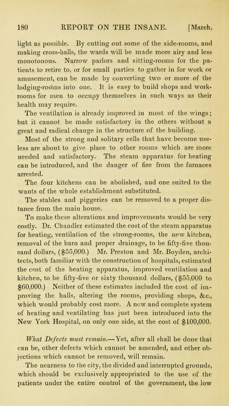 light as possible. By cutting out some of the side-rooms, and making cross-halls, the wards will be made more airy and less monotonous. Narrow parlors and sitting-rooms for the pa- tients to retire to, or for small parties to gather in for work or amusement, can be made by converting two or more of the lodging-rooms into one. It is easy to build shops and work- rooms for men to occupy themselves in such ways as their health may require. The ventilation is already improved in most of the wings ; but it cannot be made satisfactory in the others without a great and radical change in the structure of the building. Most of the strong and solitary cells that have become use- less are about to give place to other rooms which are more needed and satisfactory. The steam apparatus for heating can be introduced, and the danger of fire from the furnaces arrested. The four kitchens can be abolished, and one suited to the wants of the whole establishment substituted. The stables and piggeries can be removed to a proper dis- tance from the main house. To make these alterations and improvements would be very costly. Dr. Chandler estimated the cost of the steam apparatus for heating, ventilation of the strong-rooms, the new kitchen, removal of the barn and proper drainage, to be fifty-five thou- sand dollars, ($55,000.) Mr. Preston and Mr. Boyden, archi- tects, both familiar with the construction of hospitals, estimated the cost of the heating apparatus, improved ventilation and kitchen, to be fifty-five or sixty thousand dollars, ($55,000 to $60,000.) Neither of these estimates included the cost of im- proving the halls, altering the rooms, providing shops, &c, which would probably cost more. A new and complete system of heating and ventilating has just been introduced into the New York Hospital, on only one side, at the cost of $100,000. What Defects must remain.—Yet, after all shall be done thai can be, other defects which cannot be amended, and other ob- jections which cannot be removed, will remain. The nearness to the city, the divided and interrupted grounds, which should be exclusively appropriated to the use of the patients under the entire control of the government, the low