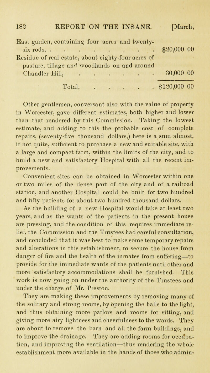 East garden, containing four acres and twenty- six rods, $20,000 00 Residue of real estate, about eighty-four acres of pasture, tillage anr1 woodlands on and around Chandler Hill, 30,000 00 Total, $120,000 00 Other gentlemen, conversant also with the value of property in Worcester, gave different estimates, both higher and lower than that rendered by this Commission. Taking the lowest estimate, and adding to this the probable cost of complete repairs, (seventy-five thousand dollars,) here is a sum almost, if not quite, sufficient to purchase a new and suitable site, with a large and compact farm, within the limits of the city, and to build a new and satisfactory Hospital with all the recent im- provements. Convenient sites can be obtained in Worcester within one or two miles of the dense part of the city and of a railroad station, and another Hospital could be built for two hundred and fifty patients for about two hundred thousand dollars. As the building of a new Hospital would take at least two years, and as the wants of the patients in the present house are pressing, and the condition of this requires immediate re- lief, the Commission and the Trustees had careful consultation, and concluded that it was best to make some temporary repairs and alterations in this establishment, to secure the house from danger of fire and the health of the inmates from suffering—to provide for the immediate wants of the patients until other and more satisfactory accommodations shall be furnished. This work is now going on under the authority of the Trustees and under the charge of Mr. Preston. They are making these improvements by removing many of the solitary and strong rooms, by opening the halls to the light, and thus obtaining more parlors and rooms for sitting, and giving more airy lightness and cheerfulness to the wards. They are about to remove the barn and all the farm buildings, and to improve the drainage. They are adding rooms for occifpa- tion, and improving the ventilation—thus rendering the whole establishment more available in the hands of those who admin-
