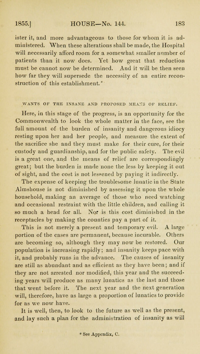 ister it, and more advantageous to those for whom it is ad- ministered. When these alterations shall be made, the Hospital will necessarily afford room for a somewhat smaller number of patients than it now does. Yet how great that reduction must be cannot now be determined. And it will be then seen how far they will supersede the necessity of an entire recon- struction of this establishment* WANTS OF THE INSANE AND PROPOSED MEASS OP RELIEF. Here, in this stage of the progress, is an opportunity for the Commonwealth to look the whole matter in the face, see the full amount of the burden of insanity and dangerous idiocy resting upon her and her people, and measure the extent of the sacrifice she and they must make for their cure, for their custody and guardianship, and for Ihe public safety. The evil is a great one, and the means of relief are correspondingly great; but the burden is made none the less by keeping it out of sight, and the cost is not lessened by paying it indirectly. The expense of keeping the troublesome lunatic in the State Almshouse is not diminished by assessing it upon the whole household, making an average of those who need watching and occasional restraint with the little children, and calling it so much a head for all. Nor is this cost diminished in the receptacles by making the counties pay a part of it. This is not merely a present and temporary evil. A large portion of the cases are permanent, because incurable. Others are becoming so, although they may now be restored. Our population is increasing rapidly; and insanity keeps pace with it, and probably runs in the advance. The causes of insanity are still as abundant and as efficient as they have been; and if they are not arrested nor modified, this year and the succeed- ing years will produce as many lunatics as the last and those that went before it. The next year and the next generation will, therefore, have as large a proportion of lunatics to provide for as we now have. It is well, then, to look to the future as well as the present, and lay such a plan for the administration of insanity as will * See Appendix, C.