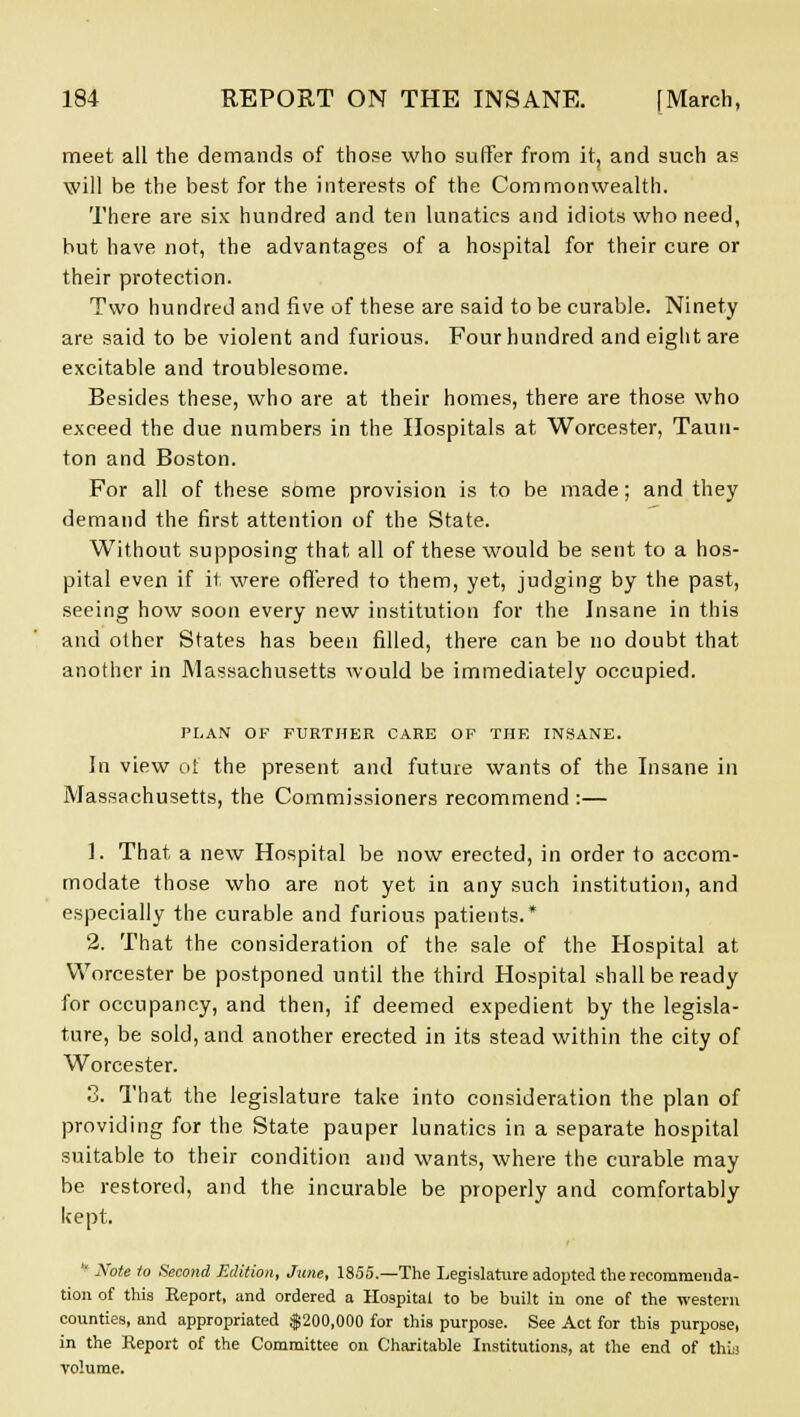 meet all the demands of those who suffer from it, and such as will be the best for the interests of the Commonwealth. There are six hundred and ten lunatics and idiots who need, but have not, the advantages of a hospital for their cure or their protection. Two hundred and five of these are said to be curable. Ninety are said to be violent and furious. Four hundred and eight are excitable and troublesome. Besides these, who are at their homes, there are those who exceed the due numbers in the Hospitals at Worcester, Taun- ton and Boston. For all of these some provision is to be made; and they demand the first attention of the State. Without supposing that all of these would be sent to a hos- pital even if it were offered to them, yet, judging by the past, seeing how soon every new institution for the Insane in this and other States has been filled, there can be no doubt that another in Massachusetts would be immediately occupied. PLAN OF FURTHER CARE OF THE INSANE. In view of the present and future wants of the Insane in Massachusetts, the Commissioners recommend :— 1. That a new Hospital be now erected, in order to accom- modate those who are not yet in any such institution, and especially the curable and furious patients.* 2. That the consideration of the sale of the Hospital at Worcester be postponed until the third Hospital shall be ready for occupancy, and then, if deemed expedient by the legisla- ture, be sold, and another erected in its stead within the city of Worcester. 3. That the legislature take into consideration the plan of providing for the State pauper lunatics in a separate hospital suitable to their condition and wants, where the curable may be restored, and the incurable be properly and comfortably kept. * Note to Second Edition, June, 1855.—The Legislature adopted the recommenda- tion of this Report, and ordered a Hospital to be built in one of the -western counties, and appropriated $200,000 for this purpose. See Act for this purpose, in the Report of the Committee on Charitable Institutions, at the end of thbj •volume.