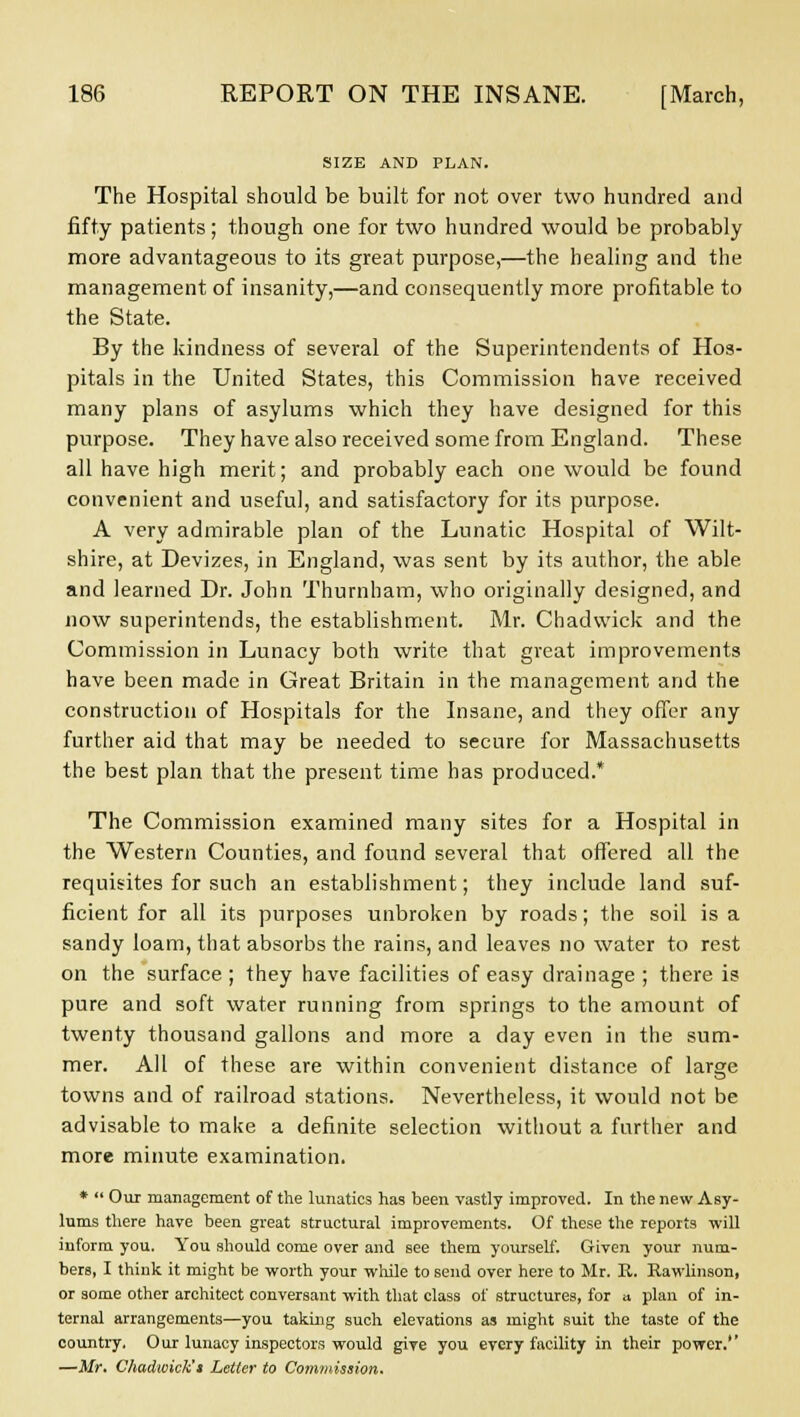 SIZE AND PLAN. The Hospital should be built for not over two hundred and fifty patients; though one for two hundred would be probably more advantageous to its great purpose,—the healing and the management of insanity,—and consequently more profitable to the State. By the kindness of several of the Superintendents of Hos- pitals in the United States, this Commission have received many plans of asylums which they have designed for this purpose. They have also received some from England. These all have high merit; and probably each one would be found convenient and useful, and satisfactory for its purpose. A very admirable plan of the Lunatic Hospital of Wilt- shire, at Devizes, in England, was sent by its author, the able and learned Dr. John Thumham, who originally designed, and now superintends, the establishment. Mr. Chadvvick and the Commission in Lunacy both write that great improvements have been made in Great Britain in the management and the construction of Hospitals for the Insane, and they offer any further aid that may be needed to secure for Massachusetts the best plan that the present time has produced.* The Commission examined many sites for a Hospital in the Western Counties, and found several that offered all the requisites for such an establishment; they include land suf- ficient for all its purposes unbroken by roads; the soil is a sandy loam, that absorbs the rains, and leaves no water to rest on the surface ; they have facilities of easy drainage ; there is pure and soft water running from springs to the amount of twenty thousand gallons and more a day even in the sum- mer. All of these are within convenient distance of large towns and of railroad stations. Nevertheless, it would not be advisable to make a definite selection without a further and more minute examination. *  Our management of the lunatics has been vastly improved. In the new Asy- lums there have been great structural improvements. Of these the reports will inform you. You should come over and see them yourself. Given your num- bers, I think it might be worth your while to send over here to Mr. R. Rawlinson, or some other architect conversant with that class of structures, for a plan of in- ternal arrangements—you taking such elevations as might suit the taste of the country. Our lunacy inspectors would give you every facility in their power.'' —Mr. Chadwick't Letter to Commission.