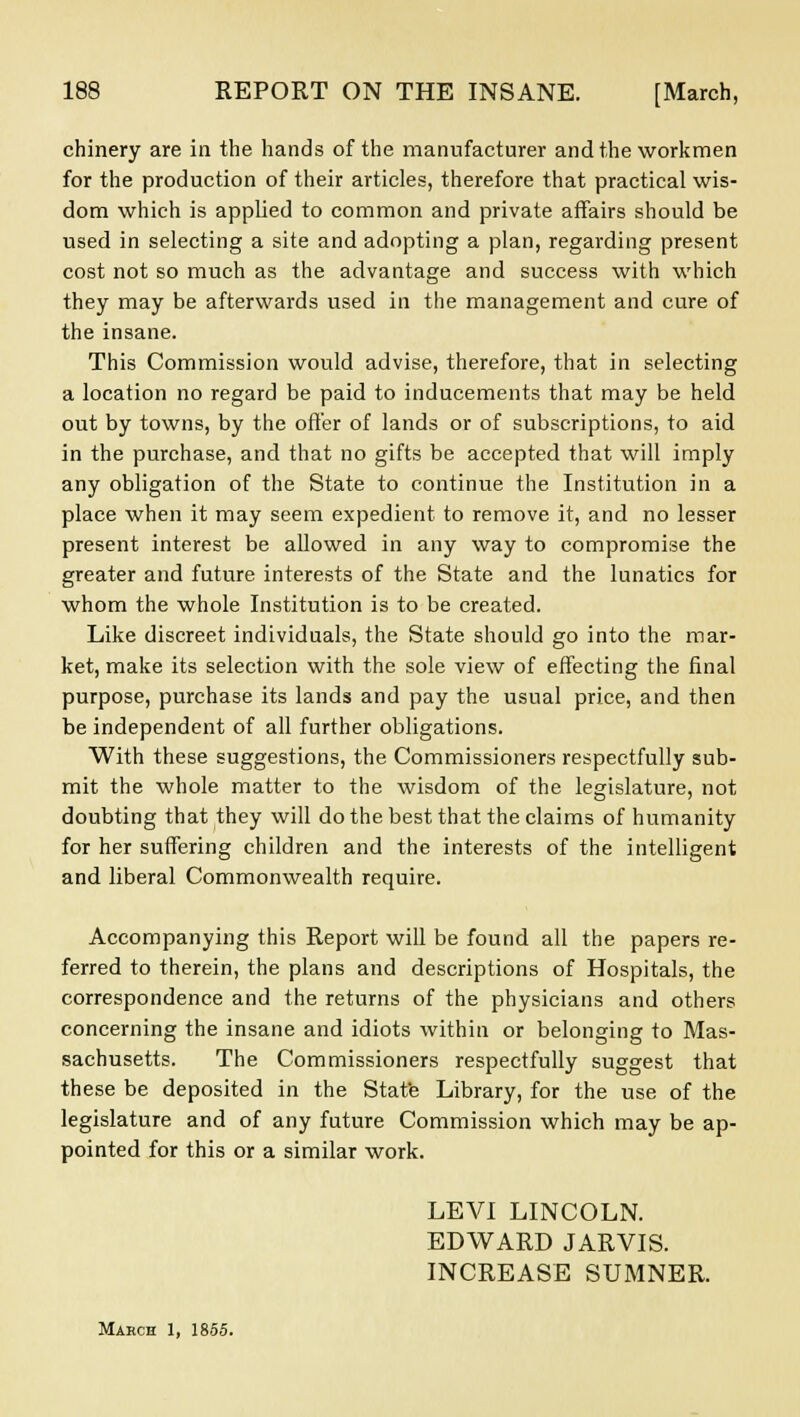 chinery are in the hands of the manufacturer and the workmen for the production of their articles, therefore that practical wis- dom which is applied to common and private affairs should be used in selecting a site and adopting a plan, regarding present cost not so much as the advantage and success with which they may be afterwards used in the management and cure of the insane. This Commission would advise, therefore, that in selecting a location no regard be paid to inducements that may be held out by towns, by the offer of lands or of subscriptions, to aid in the purchase, and that no gifts be accepted that will imply any obligation of the State to continue the Institution in a place when it may seem expedient to remove it, and no lesser present interest be allowed in any way to compromise the greater and future interests of the State and the lunatics for whom the whole Institution is to be created. Like discreet individuals, the State should go into the mar- ket, make its selection with the sole view of effecting the final purpose, purchase its lands and pay the usual price, and then be independent of all further obligations. With these suggestions, the Commissioners respectfully sub- mit the whole matter to the wisdom of the legislature, not doubting that they will do the best that the claims of humanity for her suffering children and the interests of the intelligent and liberal Commonwealth require. Accompanying this Report will be found all the papers re- ferred to therein, the plans and descriptions of Hospitals, the correspondence and the returns of the physicians and others concerning the insane and idiots within or belonging to Mas- sachusetts. The Commissioners respectfully suggest that these be deposited in the State Library, for the use of the legislature and of any future Commission which may be ap- pointed for this or a similar work. LEVI LINCOLN. EDWARD JARVIS. INCREASE SUMNER. March 1, 1855.