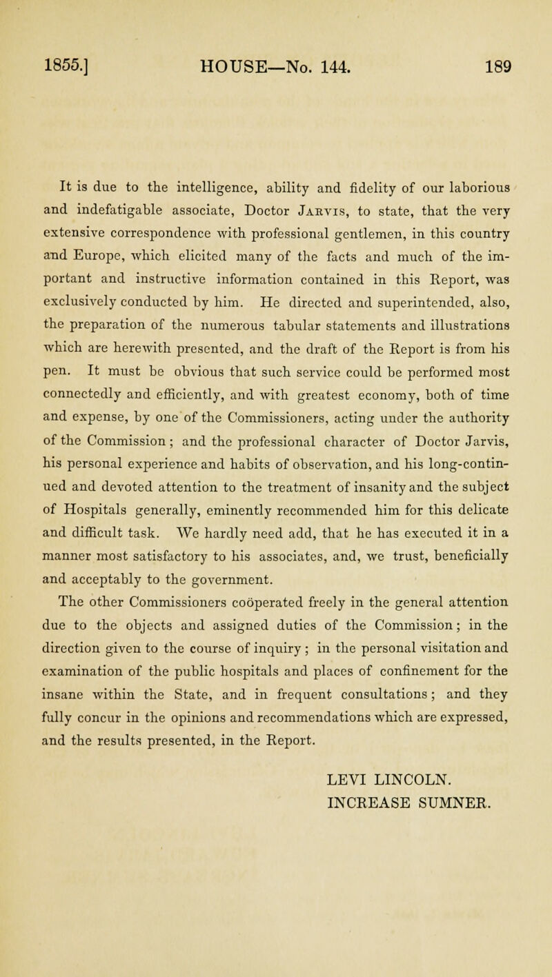 It is due to the intelligence, ability and fidelity of our laborious and indefatigable associate, Doctor Jarvis, to state, that the very extensive correspondence with professional gentlemen, in this country and Europe, which elicited many of the facts and much of the im- portant and instructive information contained in this Report, was exclusively conducted by him. He directed and superintended, also, the preparation of the numerous tabular statements and illustrations which are herewith presented, and the draft of the Report is from his pen. It must be obvious that such service could be performed most connectedly and efficiently, and with greatest economy, both of time and expense, by one of the Commissioners, acting under the authority of the Commission ; and the professional character of Doctor Jarvis, his personal experience and habits of observation, and his long-contin- ued and devoted attention to the treatment of insanity and the subject of Hospitals generally, eminently recommended him for this delicate and difficult task. We hardly need add, that he has executed it in a manner most satisfactory to his associates, and, we trust, beneficially and acceptably to the government. The other Commissioners cooperated freely in the general attention due to the objects and assigned duties of the Commission ; in the direction given to the course of inquiry ; in the personal visitation and examination of the public hospitals and places of confinement for the insane within the State, and in frequent consultations ; and they fully concur in the opinions and recommendations which are expressed, and the results presented, in the Report. LEVI LINCOLN. INCREASE SUMNER.