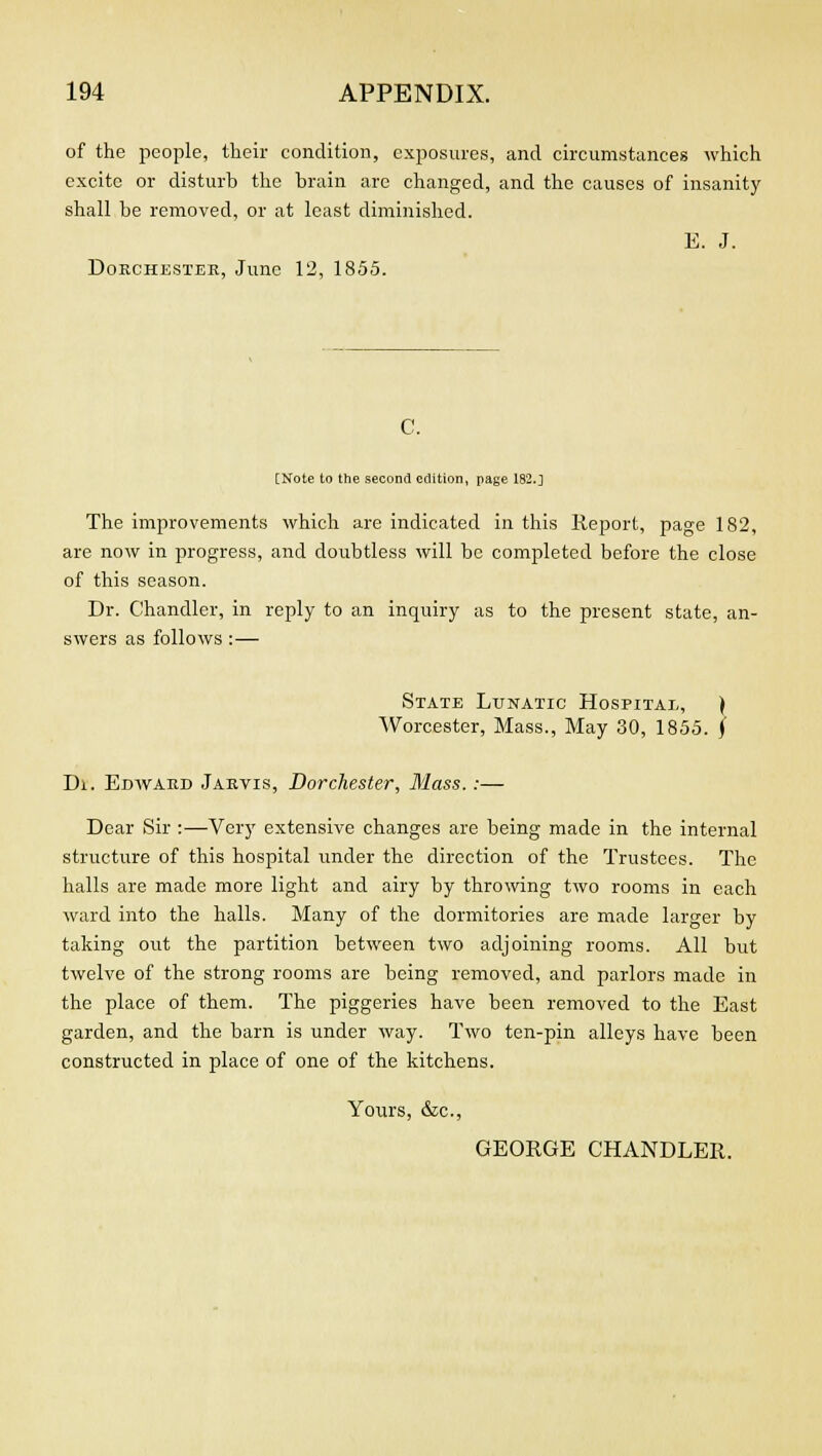 of the people, their condition, exposures, and circumstances which excite or disturb the brain are changed, and the causes of insanity shall be removed, or at least diminished. E. J. Dorchester, June 12, 1855. C. [Note to the second edition, page 182.] The improvements which are indicated in this Report, page 182, are now in progress, and doubtless will be completed before the close of this season. Dr. Chandler, in reply to an inquiry as to the present state, an- swers as follows :— State Lunatic Hospital, } Worcester, Mass., May 30, 1855. ] Di. Ed ward Jarvis, Dorchester, Mass. :— Dear Sir :—Very extensive changes are being made in the internal structure of this hospital under the direction of the Trustees. The halls are made more light and airy by throwing two rooms in each ward into the halls. Many of the dormitories are made larger by taking oiit the partition between two adjoining rooms. All but twelve of the strong rooms are being removed, and parlors made in the place of them. The piggeries have been removed to the East garden, and the barn is under way. Two ten-pin alleys have been constructed in place of one of the kitchens. Yours, &c, GEORGE CHANDLER.