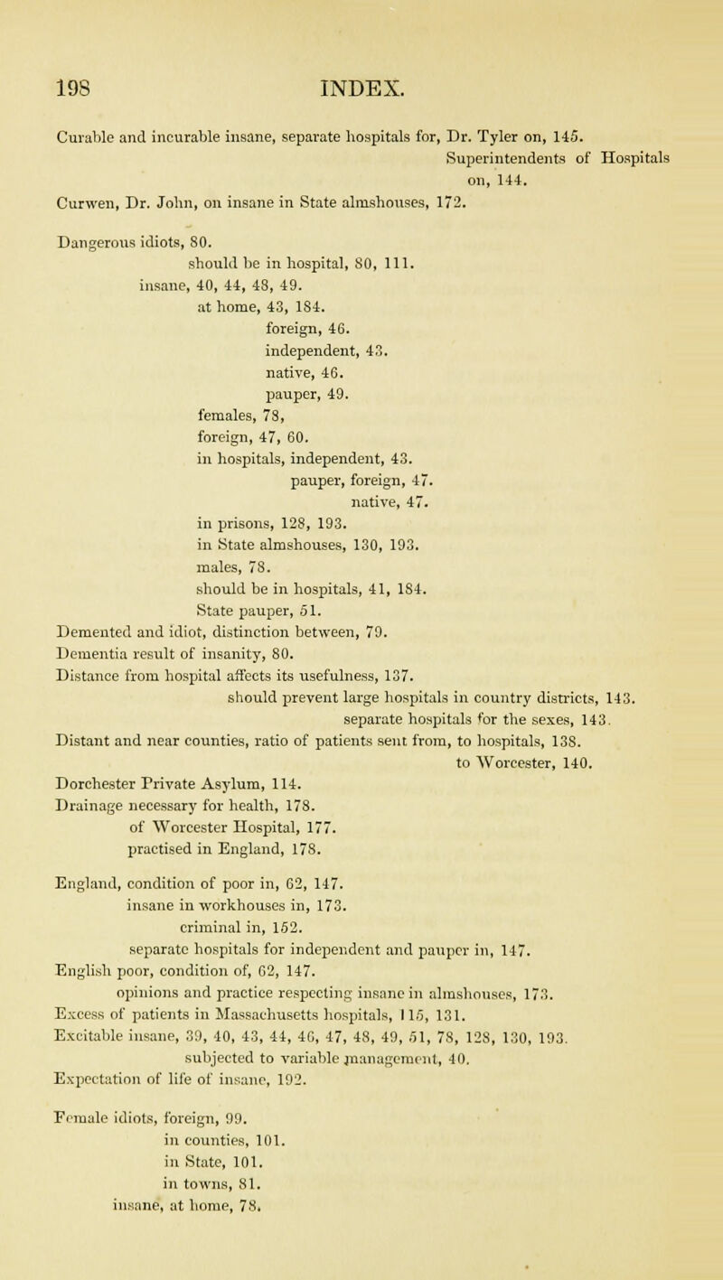 Curable and incurable insane, separate hospitals for, Dr. Tyler on, 145. Superintendents of Hospitals on, 144. Curwen, Dr. John, on insane in State almshouses, 172. Dangerous idiots, 80. should be in hospital, 80, 111. insane, 40, 44, 48, 49. at home, 43, 1S4. foreign, 46. independent, 43. native, 46. pauper, 49. females, 78, foreign, 47, 60. in hospitals, independent, 43. pauper, foreign, 47. native, 47. in prisons, 128, 193. in State almshouses, 130, 193. males, 78. should be in hospitals, 41, 184. State pauper, 51. Demented and idiot, distinction between, 79. Dementia result of insanity, 80. Distance from hospital affects its usefulness, 137. should prevent large hospitals in country districts, 143. separate hospitals for the sexes, 143. Distant and near counties, ratio of patients sent from, to hospitals, 13S. to Worcester, 140. Dorchester Private Asylum, 114. Drainage necessary for health, 178. of Worcester Hospital, 177. practised in England, 178. England, condition of poor in, 62, 147. insane in workhouses in, 173. criminal in, 152. separate hospitals for independent and pauper in, 147. English poor, condition of, 62, 147. opinions and practice respecting insane in almshouses, 173. Excess of patients in Massachusetts hospitals, 115, 131. Excitable insane, 39, 40, 43, 44, 46, 47, 48, 49, 51, 78, 128, 130, 193. subjected to variable management, 40. Expectation of life of insane, 192. Female idiots, foreign, 99. in counties, 101. in State, 101. in towns, 81. insane, at home, 78.