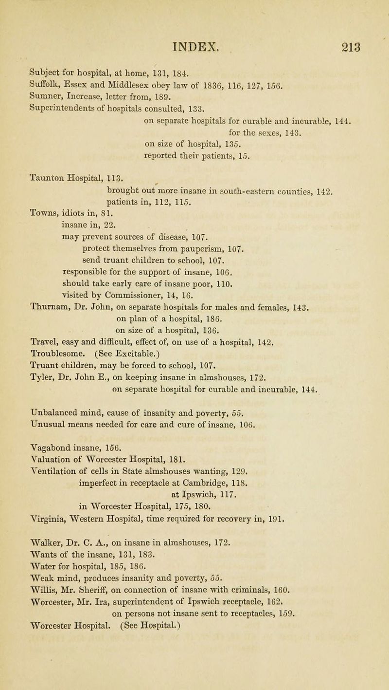 Subject for hospital, at home, 131, 184. Suffolk, Essex and Middlesex obey law of 1836, 116, 127, 156. Sumner, Increase, letter from, 189. Superintendents of hospitals consulted, 133. on separate hospitals for curable and incurable, 144. for the sexes, 143. on size of hospital, 135. reported their patients, 15. Taunton Hospital, 113. brought out more insane in south-eastern counties, 142. patients in, 112, 115. Towns, idiots in, 81. insane in, 22. may prevent sources of disease, 107. protect themselves from pauperism, 107. send truant children to school, 107. responsible for the support of insane, 106. should take early care of insane poor, 110. visited by Commissioner, 14, 16. Thurnam, Dr. John, on separate hospitals for males and females, 143. on plan of a hospital, 186. on size of a hospital, 136. Travel, easy and difficult, effect of, on use of a hospital, 142. Troublesome. (See Excitable.) Truant children, may be forced to school, 107. Tyler, Dr. John E., on keeping insane in almshouses, 172. on separate hospital for curable and incurable, 144. Unbalanced mind, cause of insanity and poverty, 55. Unusual means needed for care and cure of insane, 106. Vagabond insane, 156. Valuation of Worcester Hospital, 181. Ventilation of cells in State almshouses wanting, 129. imperfect in receptacle at Cambridge, 118. at Ipswich, 117. in Worcester Hospital, 175, 180. Virginia, Western Hospital, time required for recovery in, 191. Walker, Dr. C. A., on insane in almshouses, 172. Wants of the insane, 131, 183. Water for hospital, 185, 186. Weak mind, produces insanity and poverty, 55. Willis, Mr. Sheriff, on connection of insane with criminals, 160. Worcester, Mr. Ira, superintendent of Ipswich receptacle, 102. on persons not insane sent to receptacles, 159. Worcester Hospital. (See Hospital.)