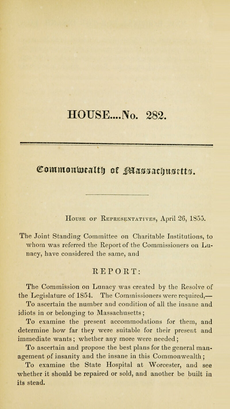 HOUSE....JYo. 282. <£ojWM(wfo)caltij of fflx&$ati)nmm. House of Representatives, April 26, 1353. The Joint Standing Committee on Charitable Institutions, to whom was referred the Report of the Commissioners on Lu- nacy, have considered the same, and REPORT: The Commission on Lunacy was created by the Resolve of the Legislature of 1854. The Commissioners were required,— To ascertain the number and condition of all the insane and idiots in or belonging to Massachusetts ; To examine the present accommodations for them, and determine how far they were suitable for their present and immediate wants ; whether any more were needed ; To ascertain and propose the best plans for the general man- agement pf insanity and the insane in this Commonwealth; To examine the State Hospital at Worcester, and see whether it should be repaired or sold, and another be built in its stead.