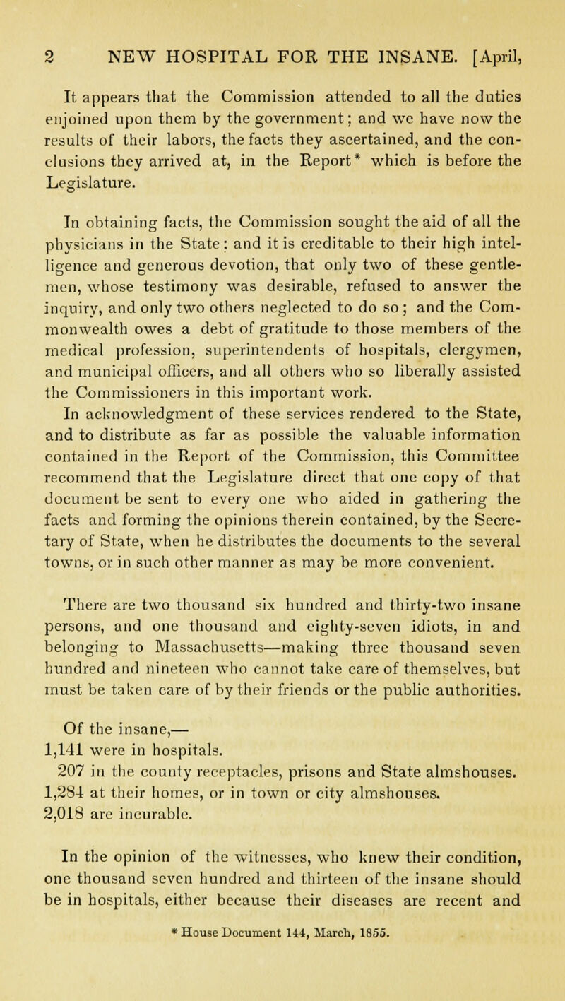 It appears that the Commission attended to all the duties enjoined upon them by the government; and we have now the results of their labors, the facts they ascertained, and the con- clusions they arrived at, in the Report* which is before the Legislature. D In obtaining facts, the Commission sought the aid of all the physicians in the State; and it is creditable to their high intel- ligence and generous devotion, that only two of these gentle- men, whose testimony was desirable, refused to answer the inquiry, and only two others neglected to do so ; and the Com- monwealth owes a debt of gratitude to those members of the medical profession, superintendents of hospitals, clergymen, and municipal officers, and all others who so liberally assisted the Commissioners in this important work. In acknowledgment of these services rendered to the State, and to distribute as far as possible the valuable information contained in the Report of the Commission, this Committee recommend that the Legislature direct that one copy of that document be sent to every one who aided in gathering the facts and forming the opinions therein contained, by the Secre- tary of State, when he distributes the documents to the several towns, or in such other manner as may be more convenient. There are two thousand six hundred and thirty-two insane persons, and one thousand and eighty-seven idiots, in and belonging to Massachusetts—making three thousand seven hundred and nineteen who cannot take care of themselves, but must be taken care of by their friends or the public authorities. Of the insane,— 1,141 were in hospitals. 207 in the county receptacles, prisons and State almshouses. 1,284 at their homes, or in town or city almshouses. 2,018 are incurable. In the opinion of the witnesses, who knew their condition, one thousand seven hundred and thirteen of the insane should be in hospitals, either because their diseases are recent and * House Document Hi, March, 1855.