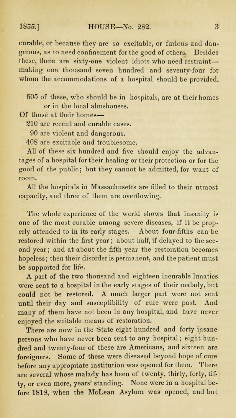 curable, or because they are so excitable, or furious and dan- gerous, as to need confinement for the good of others. Besides these, there are sixty-one violent idiots who need restraint— making one thousand seven hundred and seventy-four for whom the accommodations of a hospital should be provided. 605 of these, who should be in hospitals, are at their homes or in the local almshouses. Of those at their homes— 210 are recent and curable cases. 90 are violent and dangerous. 408 are excitable and troublesome. All of these six hundred and five should enjoy the advan- tages of a hospital for their healing or their protection or for the good of the public; but they cannot be admitted, for want of room. All the hospitals in Massachusetts are filled to their utmost capacity, and three of them are overflowing. The whole experience of the world shows that insanity is one of the most curable among severe diseases, if it be prop- erly attended to in its early stages. About four-fifths can be restored within the first year ; about half, if delayed to the sec- ond year; and at about the fifth year the restoration becomes hopeless; then their disorder is permanent, and the patient must be supported for life. A part of the two thousand and eighteen incurable lunatics were sent to a hospital in the early stages of their malady, but could not be restored. A much larger part were not sent until their day and susceptibility of cure were past. And many of them have not been in any hospital, and have never enjoyed the suitable means of restoration. There are now in the State eight hundred and forty insane persons who have never been sent to any hospital; eight hun- dred and twenty-four of these are Americans, and sixteen are foreigners. Some of these were diseased beyond hope of cure before any appropriate institution was opened for them. There are several whose malady has been of twenty, thirty, forty, fif- ty, or even more, years' standing. None were in a hospital be- fore 1818, when the McLean Asylum was opened, and but