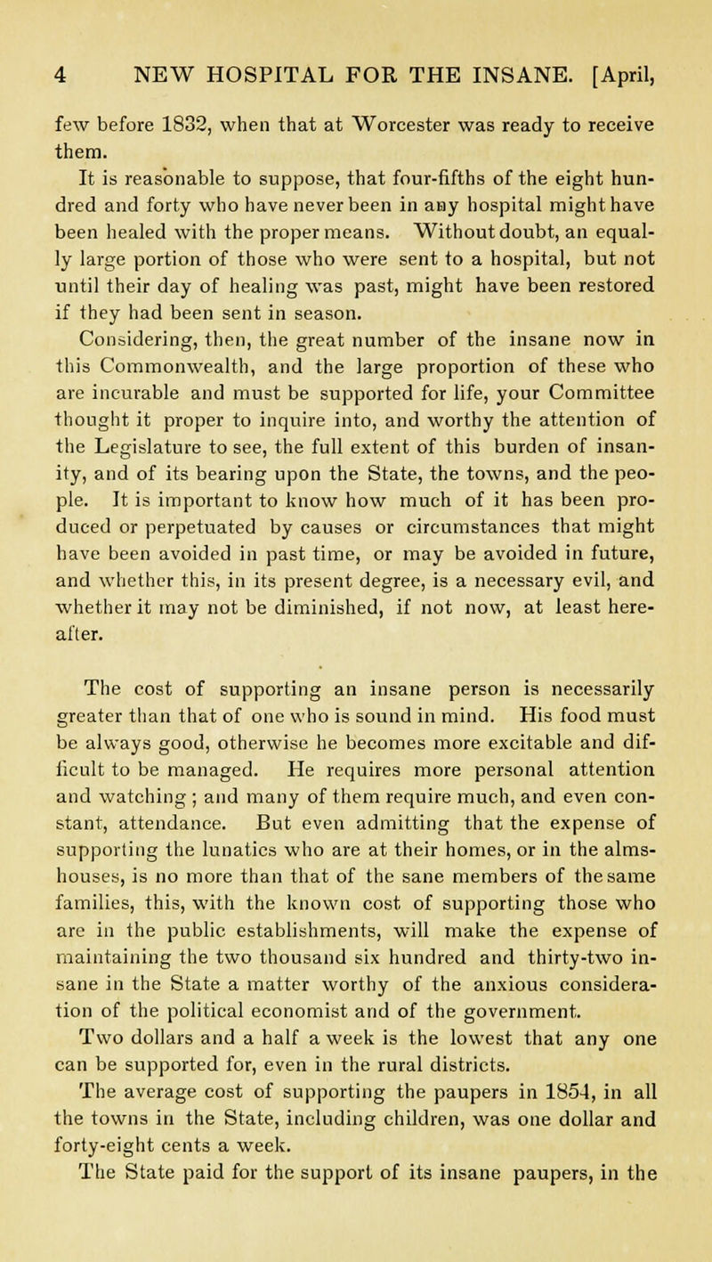 few before 1832, when that at Worcester was ready to receive them. It is reasonable to suppose, that four-fifths of the eight hun- dred and forty who have never been in aay hospital might have been healed with the proper means. Without doubt, an equal- ly large portion of those who were sent to a hospital, but not until their day of healing was past, might have been restored if they had been sent in season. Considering, then, the great number of the insane now in this Commonwealth, and the large proportion of these who are incurable and must be supported for life, your Committee thought it proper to inquire into, and worthy the attention of the Legislature to see, the full extent of this burden of insan- ity, and of its bearing upon the State, the towns, and the peo- ple. It is important to know how much of it has been pro- duced or perpetuated by causes or circumstances that might have been avoided in past time, or may be avoided in future, and whether this, in its present degree, is a necessary evil, and whether it may not be diminished, if not now, at least here- after. The cost of supporting an insane person is necessarily greater than that of one who is sound in mind. His food must be always good, otherwise he becomes more excitable and dif- ficult to be managed. He requires more personal attention and watching ; and many of them require much, and even con- stant, attendance. But even admitting that the expense of supporting the lunatics who are at their homes, or in the alms- houses, is no more than that of the sane members of the same families, this, with the known cost of supporting those who are in the public establishments, will make the expense of maintaining the two thousand six hundred and thirty-two in- sane in the State a matter worthy of the anxious considera- tion of the political economist and of the government. Two dollars and a half a week is the lowest that any one can be supported for, even in the rural districts. The average cost of supporting the paupers in 1854, in all the towns in the State, including children, was one dollar and forty-eight cents a week. The State paid for the support of its insane paupers, in the