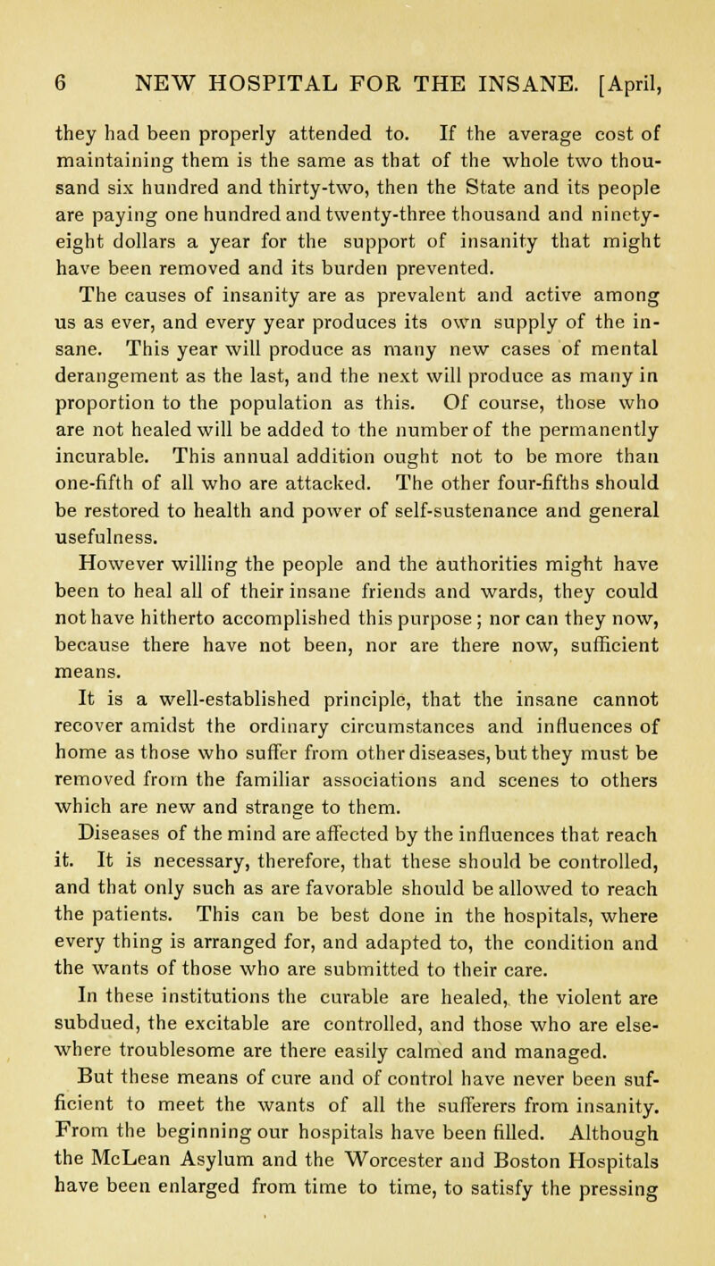 they had been properly attended to. If the average cost of maintaining them is the same as that of the whole two thou- sand six hundred and thirty-two, then the State and its people are paying one hundred and twenty-three thousand and ninety- eight dollars a year for the support of insanity that might have been removed and its burden prevented. The causes of insanity are as prevalent and active among us as ever, and every year produces its own supply of the in- sane. This year will produce as many new cases of mental derangement as the last, and the next will produce as many in proportion to the population as this. Of course, those who are not healed will be added to the number of the permanently incurable. This annual addition ought not to be more than one-fifth of all who are attacked. The other four-fifths should be restored to health and power of self-sustenance and general usefulness. However willing the people and the authorities might have been to heal all of their insane friends and wards, they could not have hitherto accomplished this purpose ; nor can they now, because there have not been, nor are there now, sufficient means. It is a well-established principle, that the insane cannot recover amidst the ordinary circumstances and influences of home as those who suffer from other diseases, but they must be removed from the familiar associations and scenes to others which are new and strange to them. Diseases of the mind are affected by the influences that reach it. It is necessary, therefore, that these should be controlled, and that only such as are favorable should be allowed to reach the patients. This can be best done in the hospitals, where every thing is arranged for, and adapted to, the condition and the wants of those who are submitted to their care. In these institutions the curable are healed, the violent are subdued, the excitable are controlled, and those who are else- where troublesome are there easily calmed and managed. But these means of cure and of control have never been suf- ficient to meet the wants of all the sufferers from insanity. From the beginning our hospitals have been filled. Although the McLean Asylum and the Worcester and Boston Hospitals have been enlarged from time to time, to satisfy the pressing