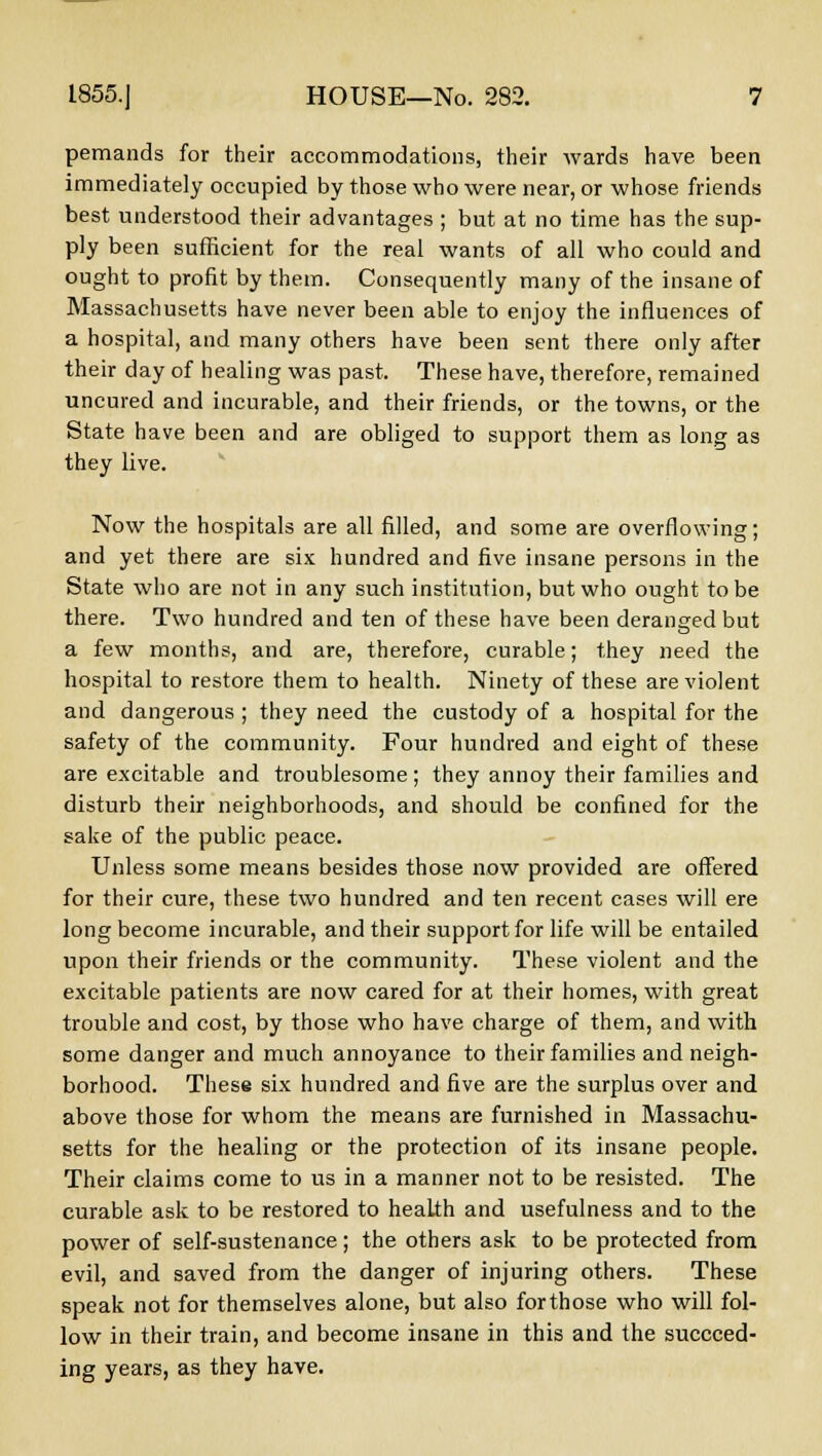 pemands for their accommodations, their wards have been immediately occupied by those who were near, or whose friends best understood their advantages ; but at no time has the sup- ply been sufficient for the real wants of all who could and ought to profit by them. Consequently many of the insane of Massachusetts have never been able to enjoy the influences of a hospital, and many others have been sent there only after their day of healing was past. These have, therefore, remained uncured and incurable, and their friends, or the towns, or the State have been and are obliged to support them as long as they live. Now the hospitals are all filled, and some are overflowing; and yet there are six hundred and five insane persons in the State who are not in any such institution, but who ought to be there. Two hundred and ten of these have been deranged but a few months, and are, therefore, curable; they need the hospital to restore them to health. Ninety of these are violent and dangerous ; they need the custody of a hospital for the safety of the community. Four hundred and eight of these are excitable and troublesome; they annoy their families and disturb their neighborhoods, and should be confined for the sake of the public peace. Unless some means besides those now provided are offered for their cure, these two hundred and ten recent cases will ere long become incurable, and their support for life will be entailed upon their friends or the community. These violent and the excitable patients are now cared for at their homes, with great trouble and cost, by those who have charge of them, and with some danger and much annoyance to their families and neigh- borhood. These six hundred and five are the surplus over and above those for whom the means are furnished in Massachu- setts for the healing or the protection of its insane people. Their claims come to us in a manner not to be resisted. The curable ask to be restored to health and usefulness and to the power of self-sustenance; the others ask to be protected from evil, and saved from the danger of injuring others. These speak not for themselves alone, but also forthose who will fol- low in their train, and become insane in this and the succeed- ing years, as they have.
