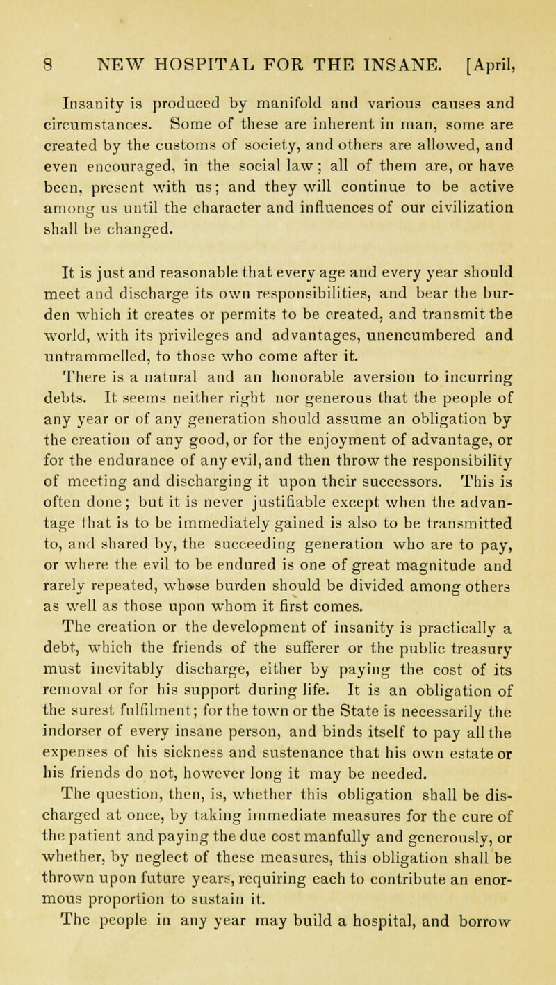 Insanity is produced by manifold and various causes and circumstances. Some of these are inherent in man, some are created by the customs of society, and others are allowed, and even encouraged, in the social law; all of them are, or have been, present with us; and they will continue to be active among us until the character and influences of our civilization shall be changed. It is just and reasonable that every age and every year should meet and discharge its own responsibilities, and bear the bur- den which it creates or permits to be created, and transmit the world, with its privileges and advantages, unencumbered and untrammelled, to those who come after it. There is a natural and an honorable aversion to incurring debts. It seems neither right nor generous that the people of any year or of any generation should assume an obligation by the creation of any good, or for the enjoyment of advantage, or for the endurance of any evil, and then throw the responsibility of meeting and discharging it upon their successors. This is often done; but it is never justifiable except when the advan- tage that is to be immediately gained is also to be transmitted to, and shared by, the succeeding generation who are to pay, or where the evil to be endured is one of great magnitude and rarely repeated, wh®se burden should be divided among others as well as those upon whom it first comes. The creation or the development of insanity is practically a debt, which the friends of the sufferer or the public treasury must inevitably discharge, either by paying the cost of its removal or for his support during life. It is an obligation of the surest fulfilment; for the town or the State is necessarily the indorse? of every insane person, and binds itself to pay all the expenses of his sickness and sustenance that his own estate or his friends do not, however long it may be needed. The question, then, is, whether this obligation shall be dis- charged at once, by taking immediate measures for the cure of the patient and paying the due cost manfully and generously, or whether, by neglect of these measures, this obligation shall be thrown upon future years, requiring each to contribute an enor- mous proportion to sustain it. The people in any year may build a hospital, and borrow