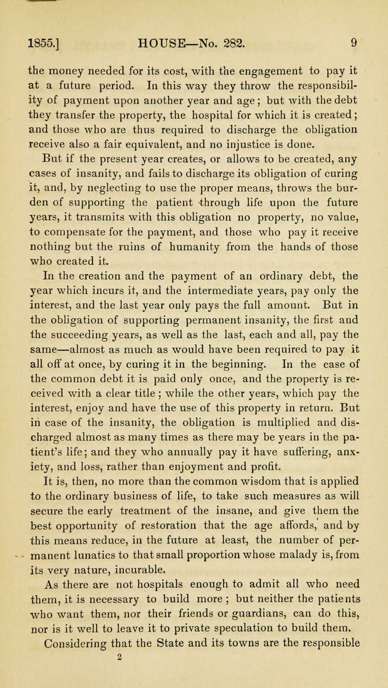 the money needed for its cost, with the engagement to pay it at a future period. In this way they throw the responsibil- ity of payment upon another year and age; but with the debt they transfer the property, the hospital for which it is created; and those who are thus required to discharge the obligation receive also a fair equivalent, and no injustice is done. But if the present year creates, or allows to be created, any cases of insanity, and fails to discharge its obligation of curing it, and, by neglecting to use the proper means, throws the bur- den of supporting the patient through life upon the future years, it transmits with this obligation no property, no value, to compensate for the payment, and those who pay it receive nothing but the ruins of humanity from the hands of those who created it. In the creation and the payment of an ordinary debt, the year which incurs it, and the intermediate years, pay only the interest, and the last year only pays the full amount. But in the obligation of supporting permanent insanity, the first and the succeeding years, as well as the last, each and all, pay the same—almost as much as would have been required to pay it all off at once, by curing it in the beginning. In the case of the common debt it is paid only once, and the property is re- ceived with a clear title ; while the other years, which pay the interest, enjoy and have the use of this property in return. But in case of the insanity, the obligation is multiplied and dis- charged almost as many times as there may be years in the pa- tient's life; and they who annually pay it have suffering, anx- iety, and loss, rather than enjoyment and profit. It is, then, no more than the common wisdom that is applied to the ordinary business of life, to take such measures as will secure the early treatment of the insane, and give them the best opportunity of restoration that the age affords, and by this means reduce, in the future at least, the number of per- manent lunatics to that small proportion whose malady is, from its very nature, incurable. As there are not hospitals enough to admit all who need them, it is necessary to build more; but neither the patients who want them, nor their friends or guardians, can do this, nor is it well to leave it to private speculation to build them. Considering that the State and its towns are the responsible 2