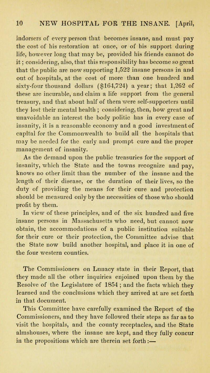 indorsers of every person that becomes insane, and must pay the cost of his restoration at once, or of his support during life, however long that may be, provided his friends cannot do it; considering, also, that this responsibility has become so great that the public are now supporting 1,522 insane persons in and out of hospitals, at the cost of more than one hundred and sixty-four thousand dollars ($164,724) a year; that 1,262 of these are incurable, and claim a life support from the general treasury, and that about half of them were self-supporters until they lost their mental health ; considering, then, how great and unavoidable an interest the body politic has in every case of insanity, it is a reasonable economy and a good investment of capital for the Commonwealth to build all the hospitals that may be needed for the early and prompt cure and the proper management of insanity. As the demand upon the public treasuries for the support of insanity, which the State and the towns recognize and pay, knows no other limit than the number of the insane and the length of their disease, or the duration of their lives, so the duty of providing the means for their cure and protection should be measured only by the necessities of those who should profit by them. In view of these principles, and of the six hundred and five insane persons in Massachusetts who need, but cannot now obtain, the accommodations of a public institution suitable for their cure or their protection, the Committee advise that the State now build another hospital, and place it in one of the four western counties. The Commissioners on Lunacy state in their Report, that they made all the other inquiries enjoined upon them by the Resolve of the Legislature of 1854 ; and the facts which they learned and the conclusions which they arrived at are set forth in that document. This Committee have carefully examined the Report of the Commissioners, and they have followed their steps as far as to visit the hospitals, and the county receptacles, and the State almshouses, where the insane are kept, and they fully concur in the propositions which are therein set forth:—