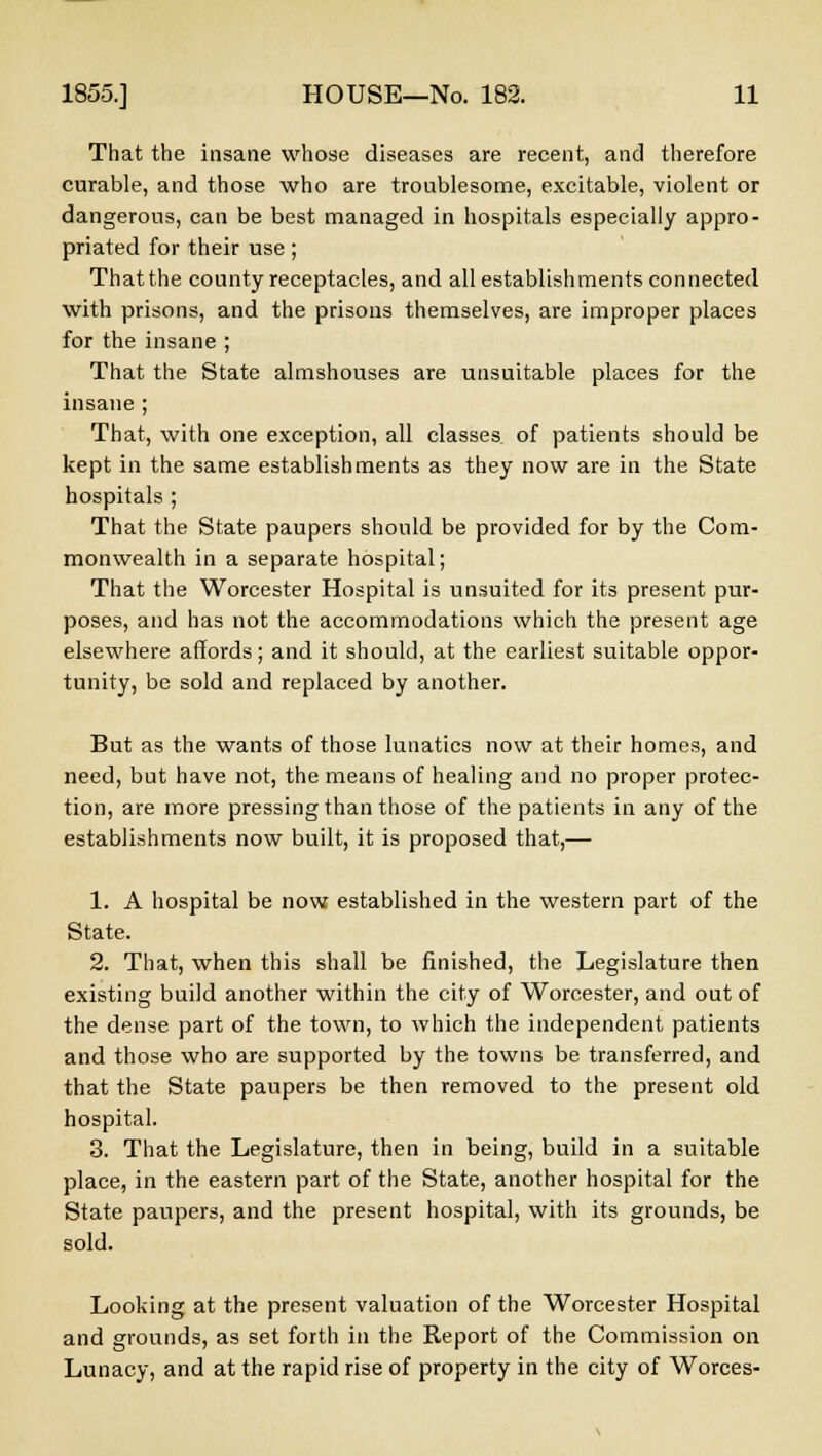That the insane whose diseases are recent, and therefore curable, and those who are troublesome, excitable, violent or dangerous, can be best managed in hospitals especially appro- priated for their use; That the county receptacles, and all establishments connected with prisons, and the prisons themselves, are improper places for the insane ; That the State almshouses are unsuitable places for the insane ; That, with one exception, all classes of patients should be kept in the same establishments as they now are in the State hospitals ; That the State paupers should be provided for by the Com- monwealth in a separate hospital; That the Worcester Hospital is unsuited for its present pur- poses, and has not the accommodations which the present age elsewhere affords; and it should, at the earliest suitable oppor- tunity, be sold and replaced by another. But as the wants of those lunatics now at their homes, and need, but have not, the means of healing and no proper protec- tion, are more pressing than those of the patients in any of the establishments now built, it is proposed that,— 1. A hospital be now established in the western part of the State. 2. That, when this shall be finished, the Legislature then existing build another within the city of Worcester, and out of the dense part of the town, to which the independent patients and those who are supported by the towns be transferred, and that the State paupers be then removed to the present old hospital. 3. That the Legislature, then in being, build in a suitable place, in the eastern part of the State, another hospital for the State paupers, and the present hospital, with its grounds, be sold. Looking at the present valuation of the Worcester Hospital and grounds, as set forth in the Report of the Commission on Lunacy, and at the rapid rise of property in the city of Worces-