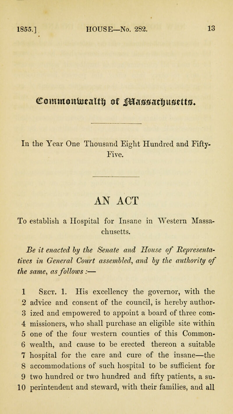 ©owinosiUjcaltfj of JHassaclmseUs* In the Year One Thousand Eight Hundred and Fifty- Five. AN ACT To establish a Hospital for Insane in Western Massa- chusetts. Be it enacted by the Senate and House of Representa- tives in General Court assembled, and by the authority of the same, as follows :— 1 Sect. 1. His excellency the governor, with the 2 advice and consent of the council, is hereby author- 3 ized and empowered to appoint a board of three com- 4 missioners, who shall purchase an eligible site within 5 one of the four western counties of this Common- 6 wealth, and cause to be erected thereon a suitable 7 hospital for the care and cure of the insane—the 8 accommodations of such hospital to be sufficient for 9 two hundred or two hundred and fifty patients, a su- 10 perintendent and steward, with their families, and all