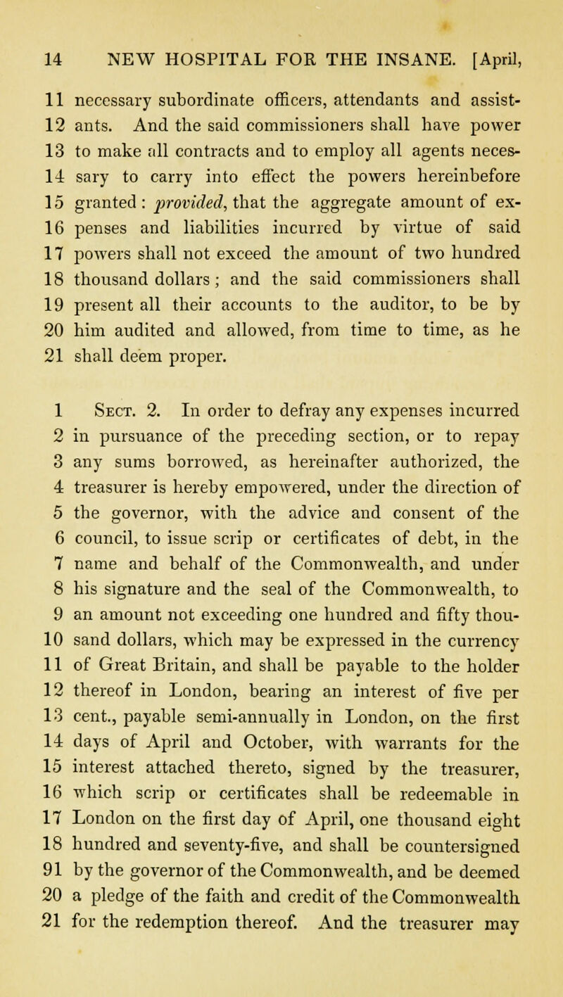 11 necessary subordinate officers, attendants and assist- 12 ants. And the said commissioners shall have power 13 to make all contracts and to employ all agents neces- 14 sary to carry into effect the powers hereinbefore 15 granted : provided, that the aggregate amount of ex- 16 penses and liabilities incurred by virtue of said 17 powers shall not exceed the amount of two hundred 18 thousand dollars ; and the said commissioners shall 19 present all their accounts to the auditor, to be by 20 him audited and allowed, from time to time, as he 21 shall deem proper. 1 Sect. 2. In order to defray any expenses incurred 2 in pursuance of the preceding section, or to repay 3 any sums borrowed, as hereinafter authorized, the 4 treasurer is hereby empowered, under the direction of 5 the governor, with the advice and consent of the 6 council, to issue scrip or certificates of debt, in the 7 name and behalf of the Commonwealth, and under 8 his signature and the seal of the Commonwealth, to 9 an amount not exceeding one hundred and fifty thou- 10 sand dollars, which may be expressed in the currency 11 of Great Britain, and shall be payable to the holder 12 thereof in London, bearing an interest of five per 13 cent., payable semi-annually in London, on the first 14 days of April and October, with warrants for the 15 interest attached thereto, signed by the treasurer, 16 which scrip or certificates shall be redeemable in 17 London on the first day of April, one thousand eight 18 hundred and seventy-five, and shall be countersigned 91 by the governor of the Commonwealth, and be deemed 20 a pledge of the faith and credit of the Commonwealth 21 for the redemption thereof. And the treasurer may