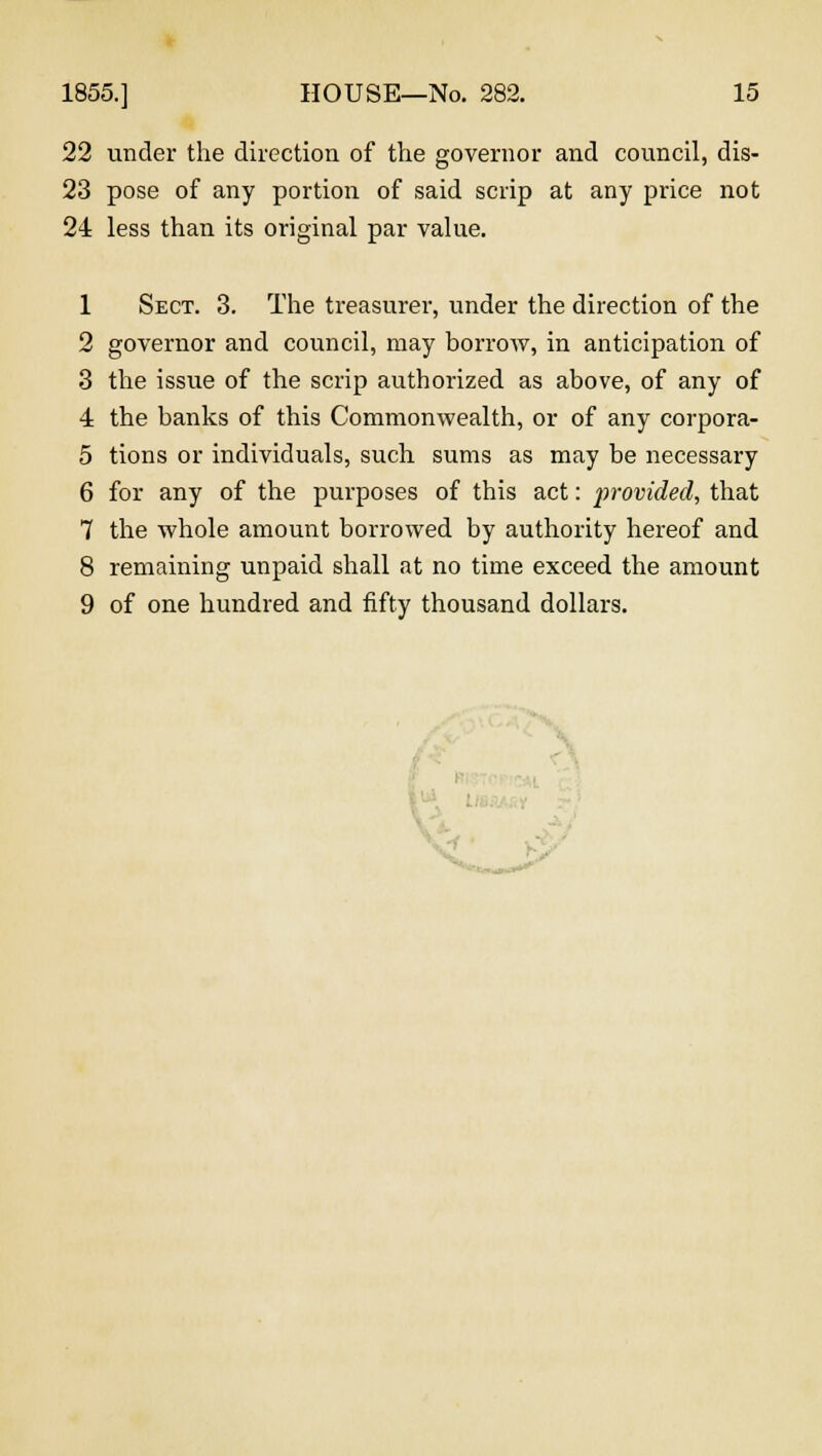 22 under the direction of the governor and council, dis- 23 pose of any portion of said scrip at any price not 24 less than its original par value. 1 Sect. 3. The treasurer, under the direction of the 2 governor and council, may borrow, in anticipation of 3 the issue of the scrip authorized as above, of any of 4 the banks of this Commonwealth, or of any corpora- 5 tions or individuals, such sums as may be necessary 6 for any of the purposes of this act: provided, that 7 the whole amount borrowed by authority hereof and 8 remaining unpaid shall at no time exceed the amount 9 of one hundred and fifty thousand dollars.