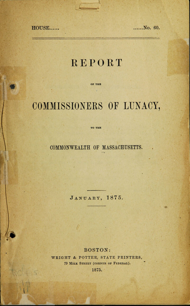 HOUSE No. 60. REPORT COMMISSIONERS OF LUNACY, COMMONWEALTH OF MASSACHUSETTS. January, 1875. BOSTON: WEIGHT &. POTTER, STATE PRINTERS, 79 Milk Stkeet (cohneh of Fedeeal). 1875.