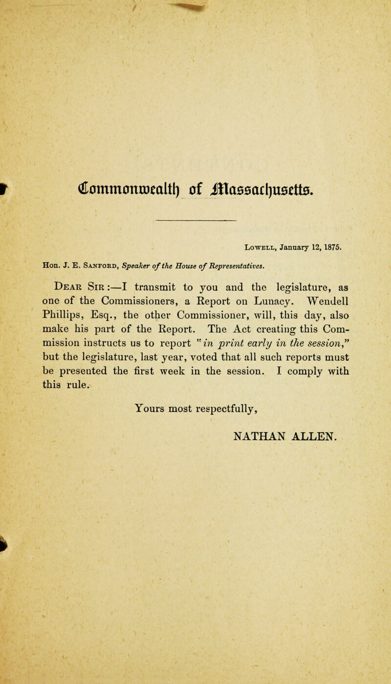 €ommontDcaltl) of Jttaseactjustfte. Lowell, January 12, 1875. Hon. J. E. Sanfokd, Speaker of the House of Representatives. Dear Sir :—I transmit to you and the legislature, as one of the Commissioners, a Report on Lunacy. Weudell Phillips, Esq., the other Commissioner, will, this day, also make his part of the Report. The Act creating this Com- mission instructs us to report  in print early in the session, but the legislature, last year, voted that all such reports must be presented the first week in the session. I comply with this rule. Yours most respectfully, NATHAN ALLEN.