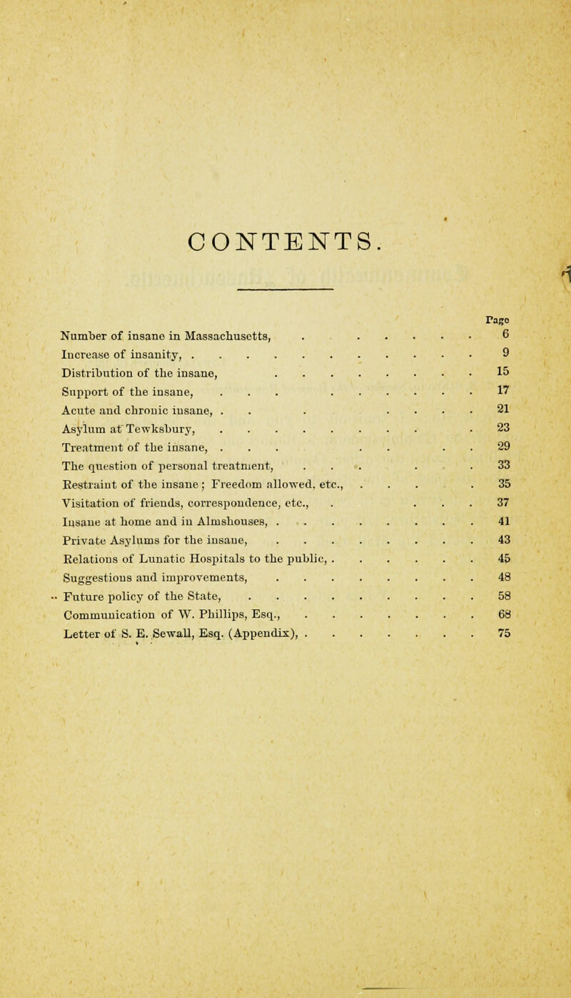 CONTENTS Number of insano in Massachusetts, Increase of insanity, Distribution of the insane, Support of the insane, Acute and chronic insane, . Asylum at Tewksbury, .... Treatment of the insane, . The question of personal treatment, Restraint of the insane; Freedom allowed, etc., Visitation of friends, correspondence, etc., Insane at home and in Almshouses, . Private Asylums for the insane, Relations of Lunatic Hospitals to the public, , Suggestious and improvements, • Future policy of the State, Communication of W. Phillips, Esq., Letter of S. E. Sewall, Esq. (Appendix), . Pago 6 9 15 17 21 23 29 33 35 37 41 43 45 48 58 68 75