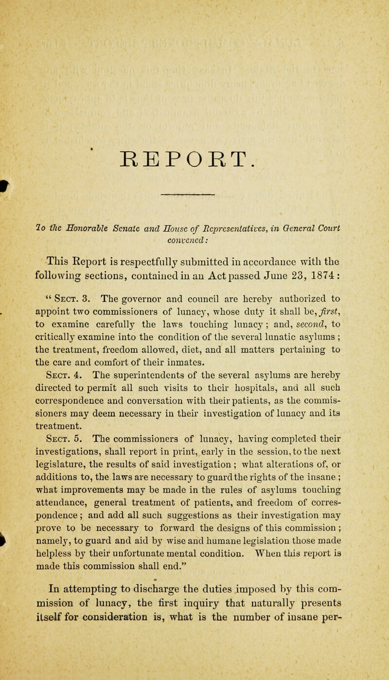 REPORT lo the Honorable Senate and House of Representatives, in General Court convened: This Report is respectfully submitted in accordance with the following sections, contained in an Act passed June 23, 1874 :  Sect. 3. The governor and council are hereby authorized to appoint two commissioners of lunacy, whose duty it shall be, first, to examine carefully the laws touching lunacy; and, second, to critically examine into the condition of the several lunatic asylums ; the treatment, freedom allowed, diet, and all matters pertaining to the care and comfort of their inmates. Sect. 4. The superintendents of the several asylums are hereby directed to permit all such visits to their hospitals, and all such correspondence and conversation with their patients, as the commis- sioners may deem necessary in their investigation of lunacy and its treatment. Sect. 5. The commissioners of lunacy, having completed their investigations, shall report in print, early in the session, to the next legislature, the results of said investigation ; what alterations of, or additions to, the laws are necessary to guard the rights of the insane ; what improvements may be made in the rules of asylums touching attendance, general treatment of patients, and freedom of corres- pondence ; and add all such suggestions as their investigation may prove to be necessary to forward the designs of this commission ; namely, to guard and aid by wise and humane legislation those made helpless by their unfortunate mental condition. When this report is made this commission shall end. In attempting to discharge the duties imposed by this com- mission of lunacy, the first inquiry that naturally presents itself for consideration is, what is the number of insane per-