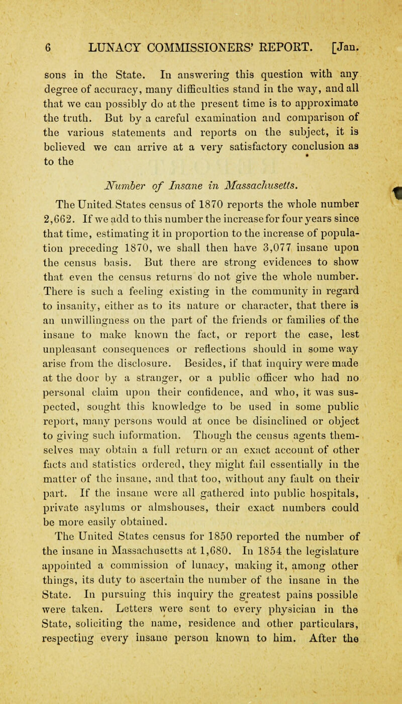 sons in the State. In answering this question with any degree of accuracy, many difficulties stand in the way, and all that we can possibly do at the present time is to approximate the truth. But by a careful examination and comparison of the various statements and reports ou the subject, it is believed we can arrive at a very satisfactory conclusion as to the Number of Insane in Massachusetts. The United States ceusus of 1870 reports the whole number 2,662. If we add to this number the increase for four years since that time, estimating it in proportion to the increase of popula- tion preceding 1870, we shall then have 3,077 insane upon the census basis. But there are strong evidences to show that even the census returns do not give the whole number. There is such a feeling existing in the community in regard to insanity, either as to its nature or character, that there is an unwillingness on the part of the friends or families of the insane to make known the fact, or report the case, lest unpleasant consequences or reflections should in some way arise from the disclosure. Besides, if that inquiry were made at the door by a stranger, or a public officer who had no personal claim upon their confidence, and who, it was sus- pected, sought this knowledge to be used in some public report, many persons would at once be disinclined or object to giving such information. Though the census agents them- selves may obtain a full return or an exact account of other facts and statistics ordered, they might fail essentially in the matter of the insane, and that too, without any fault on their part. If the insane were all gathered into public hospitals, private asylums or almshouses, their exact numbers could be more easily obtained. The United States census for 1850 reported the number of the insane iu Massachusetts at 1,680. In 1854 the legislature appointed a commission of lunacy, making it, among other things, its duty to ascertain the number of the insane in the State. In pursuing this inquiry the greatest pains possible were taken. Letters were sent to every physician in the State, soliciting the name, residence and other particulars, respecting every insane person known to him. After the