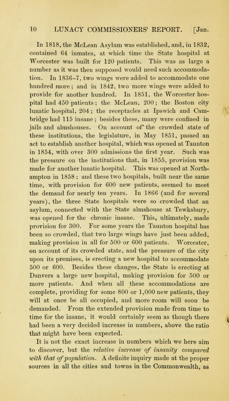 In 1818, the McLean Asylum was established, and, in 1832, contained 64 inmates, at which time the State hospital at Worcester was built for 120 patients. This was as large a number as it was then supposed would need such accommoda- tion. In 1836-7, two wings were added to accommodate one hundred more ; and in 1842, two more wings were added to provide for another hundred. In 1851, the Worcester hos- pital had 450 patients ; the McLean, 200; the Boston city lunatic hospital, 204; the receptacles at Ipswich and Cam- bridge had 115 insane; besides these, many were confined in jails and almshouses. On account of the crowded state of these institutions, the legislature, in May 1851, passed an act to establish another hospital, which was opened at Taunton in 1854, with over 300 admissions the first year. Such was the pressure on the institutions that, in 1855, provision was made for another lunatic hospital. This was opened at North- ampton in 1858 ; and these two hospitals, built near the same time, with provision for 600 new patients, seemed to meet the demand for nearly ten years. In 1866 (and for several years), the three State hospitals were so crowded that an asylum, connected with the State almshouse at Tewksbury, was opened for the chronic insane. This, ultimately, made provision for 300. For some years the Taunton hospital has been so crowded, that two large wings have just been added, making provision in all for 500 or 600 patients. Worcester, on account of its crowded state, and the pressure of the city upon its premises, is erecting a new hospital to accommodate 500 or 600. Besides these changes, the State is erecting at Danvers a large new hospital, making provision for 500 or more patients. And when all these accommodations are complete, providing for some 800 or 1,000 new patients, they will at once be all occupied, and more room will soon be demanded. From the extended provision made from time to time for the insane, it would certainly seem as though there had been a very decided increase in numbers, above the ratio that might have been expected. It is not the exact increase in numbers which we here aim to discover, but the relative increase of insanity compared with that of population. A definite inquiry made at the proper sources in all the cities and towns in the Commonwealth, as