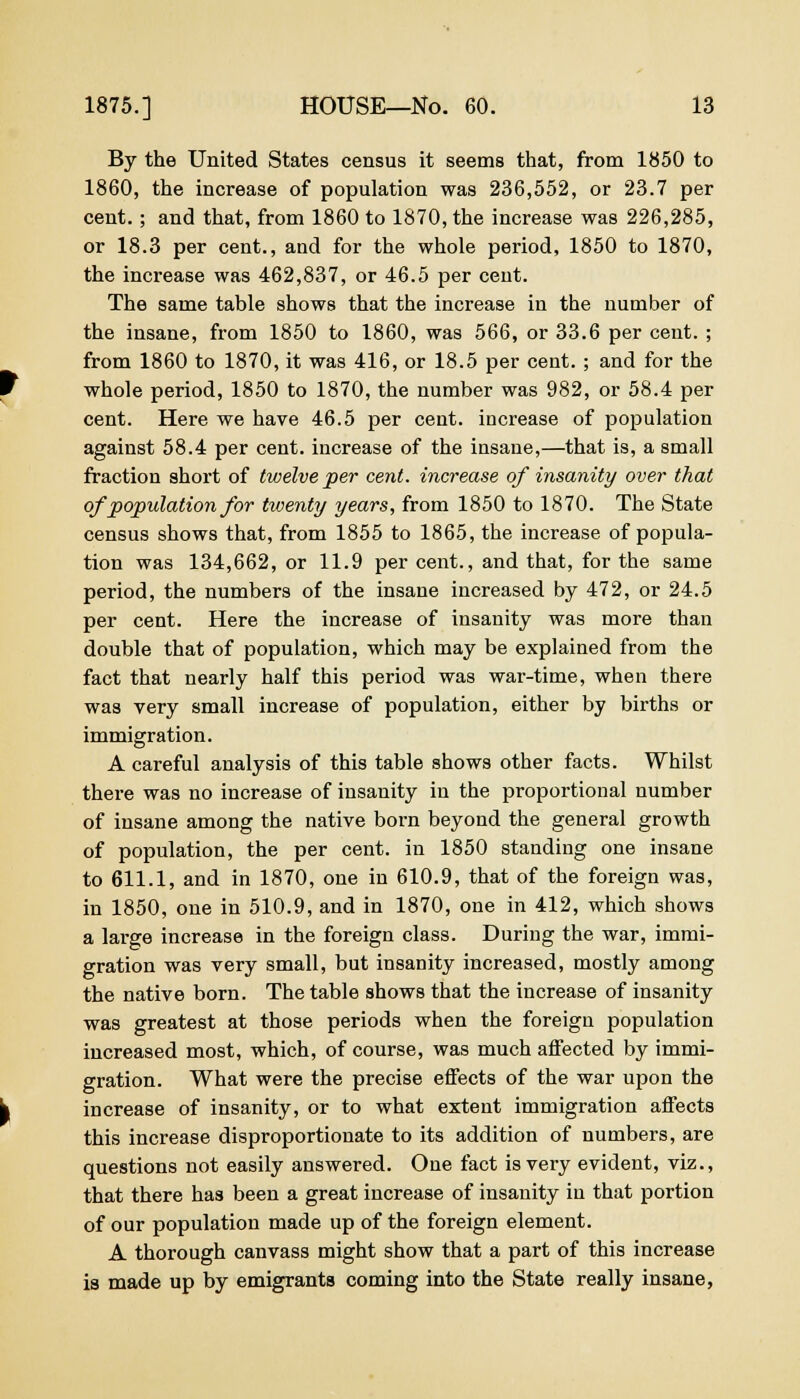 By the United States census it seems that, from 1850 to 1860, the increase of population was 236,552, or 23.7 per cent.; and that, from 1860 to 1870, the increase was 226,285, or 18.3 per cent., and for the whole period, 1850 to 1870, the increase was 462,837, or 46.5 per cent. The same table shows that the increase in the number of the insane, from 1850 to 1860, was 566, or 33.6 per cent. ; from 1860 to 1870, it was 416, or 18.5 per cent. ; and for the whole period, 1850 to 1870, the number was 982, or 58.4 per cent. Here we have 46.5 per cent, increase of population against 58.4 per cent, increase of the insane,—that is, a small fraction short of twelve per cent, increase of insanity over that of population for twenty years, from 1850 to 1870. The State census shows that, from 1855 to 1865, the increase of popula- tion was 134,662, or 11.9 per cent., and that, for the same period, the numbers of the insane increased by 472, or 24.5 per cent. Here the increase of insanity was more than double that of population, which may be explained from the fact that nearly half this period was war-time, when there was very small increase of population, either by births or immigration. A careful analysis of this table shows other facts. Whilst there was no increase of insanity in the proportional number of insane among the native born beyond the general growth of population, the per cent, in 1850 standing one insane to 611.1, and in 1870, one in 610.9, that of the foreign was, in 1850, one in 510.9, and in 1870, one in 412, which shows a large increase in the foreign class. During the war, immi- gration was very small, but insanity increased, mostly among the native born. The table shows that the increase of insanity was greatest at those periods when the foreign population increased most, which, of course, was much affected by immi- gration. What were the precise effects of the war upon the increase of insanity, or to what extent immigration affects this increase disproportionate to its addition of numbers, are questions not easily answered. One fact is very evident, viz., that there has been a great increase of insanity in that portion of our population made up of the foreign element. A thorough canvass might show that a part of this increase is made up by emigrants coming into the State really insane,