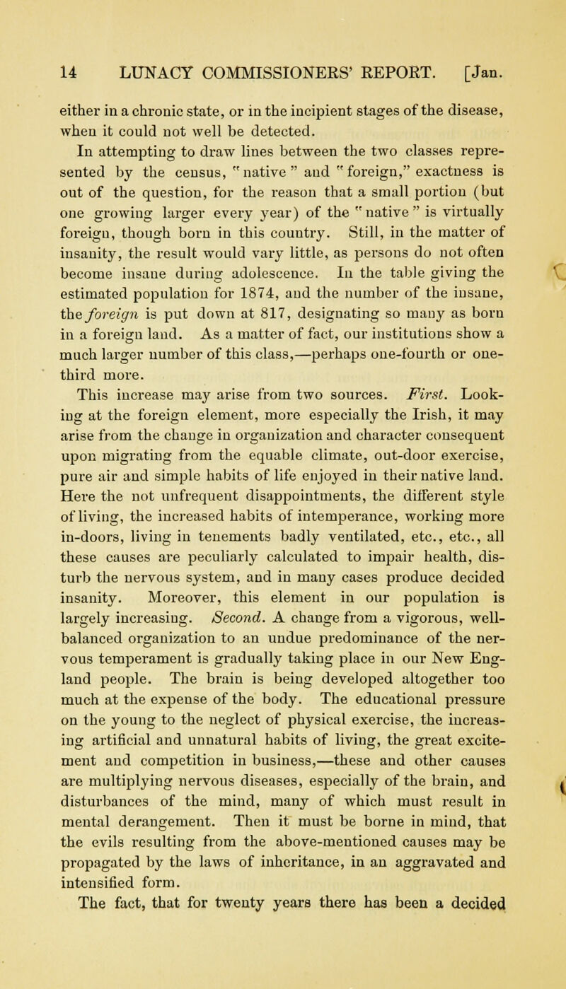 either in a chronic state, or in the incipient stages of the disease, when it could not well be detected. In attempting to draw lines between the two classes repre- sented by the census, native  and foreign, exactness is out of the question, for the reason that a small portion (but one growing larger every year) of the  native  is virtually foreign, though born in this country. Still, in the matter of insanity, the result would vary little, as persons do not often become insane during adolescence. In the table giving the estimated population for 1874, and the number of the insane, the foreign is put down at 817, designating so many as born in a foreign land. As a matter of fact, our institutions show a much larger number of this class,—perhaps one-fourth or one- third more. This increase may arise from two sources. First. Look- ing at the foreign element, more especially the Irish, it may arise from the change in organization and character consequent upon migrating from the equable climate, out-door exercise, pure air and simple habits of life enjoyed in their native land. Here the not unfrequent disappointments, the different style of living, the increased habits of intemperance, working more in-doors, living in tenements badly ventilated, etc., etc., all these causes are peculiarly calculated to impair health, dis- turb the nervous system, and in many cases produce decided insanity. Moreover, this element in our population is largely increasing. Second. A change from a vigorous, well- balanced organization to an undue predominance of the ner- vous temperament is gradually taking place in our New Eng- land people. The brain is being developed altogether too much at the expense of the body. The educational pressure on the young to the neglect of physical exercise, the increas- ing artificial and unnatural habits of living, the great excite- ment and competition in business,—these and other causes are multiplying nervous diseases, esjjecially of the brain, and disturbances of the mind, many of which must result in mental derangement. Then it must be borne in mind, that the evils resulting from the above-mentioned causes may be propagated by the laws of inheritance, in an aggravated and intensified form. The fact, that for twenty years there has been a decided