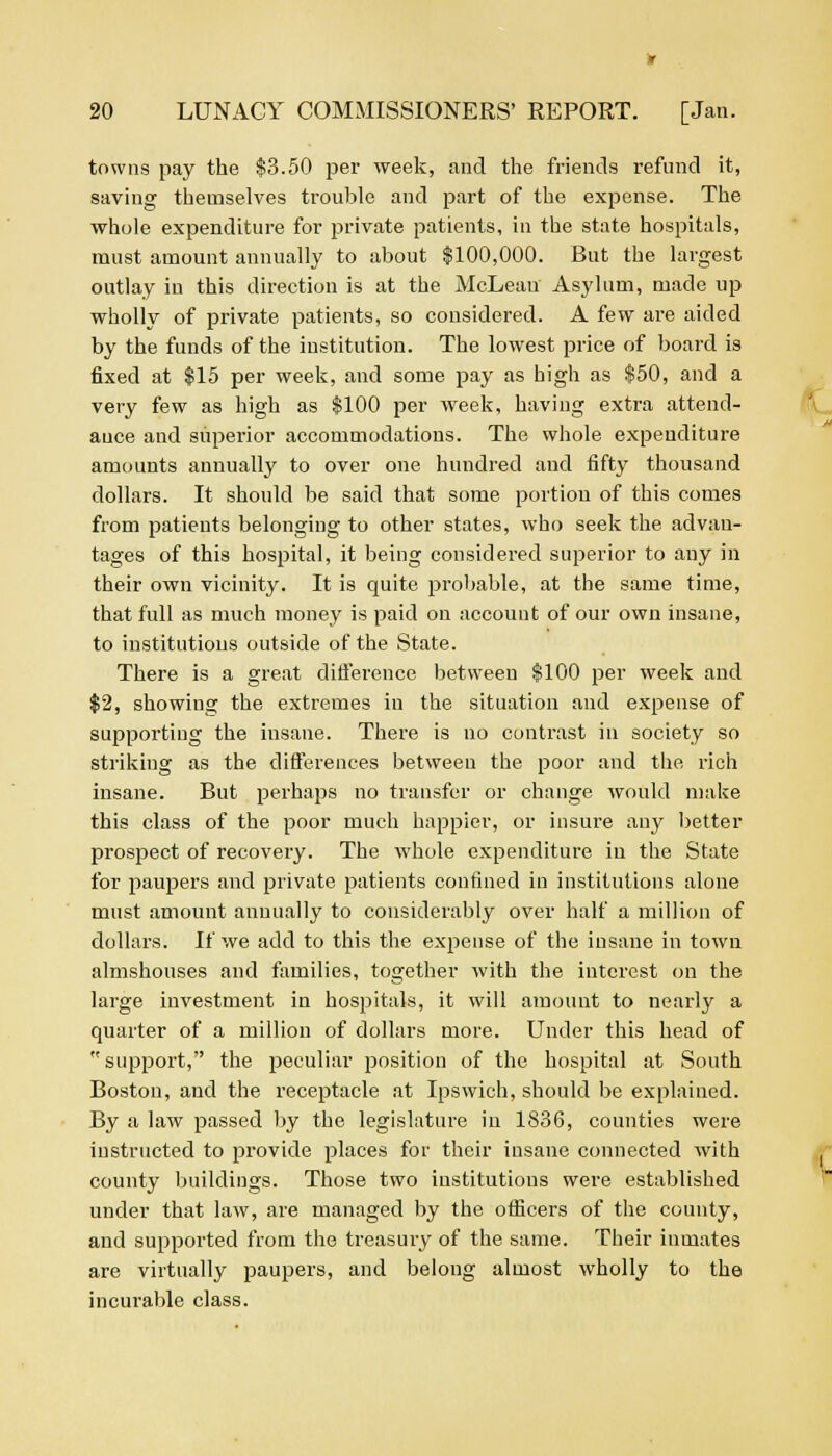 towns pay the $3.50 per week, and the friends refund it, saving themselves trouble and part of the expense. The whole expenditure for private patients, in the state hospitals, must amount annually to about $100,000. But the largest outlay iu this direction is at the McLean Asylum, made up wholly of private patients, so considered. A few are aided by the funds of the institution. The lowest price of board is fixed at $15 per week, and some pay as high as $50, and a very few as high as $100 per week, having extra attend- ance and superior accommodations. The whole expenditure amounts annually to over one hundred and fifty thousand dollars. It should be said that some portion of this comes from patients belonging to other states, who seek the advan- tages of this hospital, it being considered superior to any in their own vicinity. It is quite probable, at the same time, that full as much money is paid on account of our own insane, to institutions outside of the State. There is a great difference between $100 per week and $2, showing the extremes in the situation and expense of supporting the insane. There is no contrast in society so striking as the differences between the poor and the rich insane. But perhaps no transfer or change would make this class of the poor much happier, or insure any better prospect of recovery. The whole expenditure in the State for paupers and private patients confined in institutions alone must amount annually to considerably over half a million of dollars. If we add to this the expense of the insane in town almshouses and families, together with the interest on the large investment in hospitals, it will amount to nearly a quarter of a million of dollars more. Under this head of  support, the peculiar position of the hospital at South Boston, and the receptacle at Ipswich, should be explained. By a law passed by the legislature in 1836, counties were instructed to provide places for their insane connected with county buildings. Those two institutions were established under that law, are managed by the officers of the county, and supported from the treasury of the same. Their inmates are virtually paupers, and belong almost wholly to the incurable class.