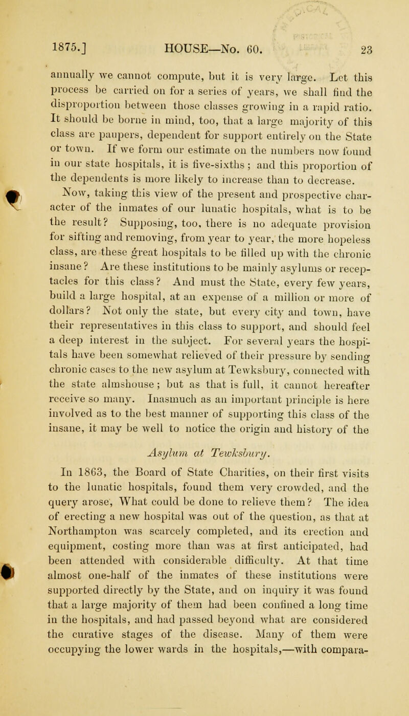 annually we cannot compute, but it is very large. Let this process be carried on for a series of years, we shall find the disproportion between those classes growing in a rapid ratio. It should be borne in mind, too, that a large majority of this class are paupers, dependent for support entirely on the State or town. If we form our estimate on the numbers now found in our state hospitals, it is five-sixths; and this proportion of the dependents is more likely to increase than to decrease. Now, taking this view of the present and prospective char- acter of the inmates of our lunatic hospitals, what is to be the result? Supposing, too, there is no adequate provision for sifting and removing, from year to year, the more hopeless class, are these great hospitals to be tilled up with the chronic insane ? Are these institutions to be mainly asylums or recep- tacles for this class? And must the State, every few years, build a large hospital, at an expense of a million or more of dollars? Not only the state, but every city and town, have their representatives in this class to support, and should feel a deep interest in the subject. For several years the hospi- tals have been somewhat relieved of their pressure by sending chronic cases to the new asylum at Tewksbury, connected with the state almshouse; but as that is full, it cannot hereafter receive so many. Inasmuch as an important principle is here involved as to the best manner of supporting this class of the insane, it may be well to notice the origin and history of the A.sylum at Tewhshury. In 1863, the Board of State Charities, on their first visits to the lunatic hospitals, found them very crowded, and the query arose, What could be done to relieve them? The idea of erecting a new hospital was out of the question, as that at Northampton was scarcely completed, and its erection and equipment, costing more than was at first anticipated, had been attended with considerable difficulty. At that time almost one-half of the inmates of these institutions were supported directly by the State, and on inquiry it was found that a large majority of them had been confined a long time in the hospitals, and had passed beyond what are considered the curative stages of the disease. Many of them were occupying the lower wards in the hospitals,—with compara-